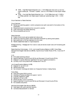 35
 HDSL – High-Rate Digital Subscriber Line - 1.544 MBps both down and up over two
copper twisted pair. Provides T1 speeds. Can do 2.048 MBps on three copper twisted
pair.
 VDSL – Very-high Rate Digital Subscriber Line – 13-52 MBps down and 1.5 MB to
2.3 MBps upstream over single copper twisted pair operating range 1,000 – 4,500
feet
Circuit Switched vs. Packet Switched
Circuit Switched
 Defined as a switching system in which a physical circuit path must exist for the duration of the
transmission
 Physical permanent connections from one point to another
 Older technology than Packet Switching
 Phone companies use this a lot
Packet Switched
 Create virtual circuits used as needed and reduce cost.
 Defined as a switching system where nodes share bandwidth by sending small packets.
 Each packet sent to the next destination by the router.
 Packets reassembled based on original sequence
Message switching – Message sent from node to node and stored at each node until forwarding path
is available
Packet Switching Technologies – X.25, Link Access Procedure Balance (LABP), Frame Relay,
Switched Multimegabit Data Service (SMDS), Asynchronous Transfer Mode (ATM), Voice over IP
(VoIP)
X.25
 First packet switching network
 Supports Switched Virtual Circuits (SVCs) and Permanent Virtual Circuits (PVCs)
 Designed to operate effectively regardless of the type of systems connected to
 Currently much more predominant overseas than in the US
Link Access Procedure Balance (LAPB)
 Designed for use with X.25
 Defines frame types
 Can retransmit, exchange and detect out of sequence frames or missing frames.
Frame Relay
 High performance WAN protocol
 Operates at Physical and Data Link Layers (1 and 2)
 Originally designed for ISDN
 Replaces X.25 and LAPB
 Simple and fast, no error correcting
 Supports Switched Virtual Circuits (SVCs) and Permanent Virtual Circuits (PVCs)
 Not available everywhere
Switched Multimegabit Data Service (SMDS)
 High Speed over public switched networks
 Connectionless bandwidth on demand
 