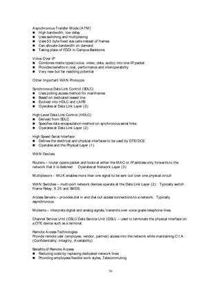36
Asynchronous Transfer Mode (ATM)
 High bandwidth, low delay
 Uses switching and multiplexing
 Uses 53 byte fixed size cells instead of frames
 Can allocate bandwidth on demand
 Taking place of FDDI in Campus Backbone
Voice Over IP
 Combines media types (voice, video, data, audio) into one IP packet
 Provides benefits in cost, performance and interoperability
 Very new but far reaching potential
Other Important WAN Protocols
Synchronous Data Link Control (SDLC)
 Uses polling access method for mainframes
 Based on dedicated leased line
 Evolved into HDLC and LAPB
 Operates at Data Link Layer (2)
High-Level Data Link Control (HDLC)
 Derived from SDLC
 Specifies data encapsulation method on synchronous serial links
 Operates at Data Link Layer (2)
High Speed Serial Interface
 Defines the electrical and physical interfaces to be used by DTE/ DCE
 Operates and the Physical Layer (1)
WAN Devices
Routers – router opens packet and looks at either the MAC or IP address only forwards to the
network that it is destined. Operates at Network Layer (3)
Multiplexors - MUX enables more than one signal to be sent out over one physical circuit
WAN Switches – multi-port network devices operate at the Data Link Layer (2). Typically switch
Frame Relay, X.25 and SMDS
Access Servers – provides dial in and dial out access connections to a network. Typically
asynchronous.
Modems – interprets digital and analog signals, transmits over voice grade telephone lines.
Channel Service Unit (CSU)/ Data Service Unit (DSU) – used to terminate the physical interface on
a DTE device such as a terminal.
Remote Access Technologies
Provide remote user (employee, vendor, partner) access into the network while maintaining C.I.A.
(Confidentiality, Integrity, Availability)
Benefits of Remote Access:
 Reducing costs by replacing dedicated network lines
 Providing employees flexible work styles, Telecommuting
 