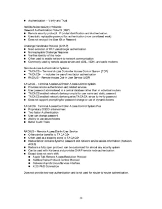 38
 Authentication – Verify and Trust
Remote Node Security Protocols:
Password Authentication Protocol (PAP)
 Remote security protocol. Provides Identification and Authentication.
 Uses static replayable password for authentication (now considered weak)
 Does not encrypt the User ID or Password
Challenge Handshake Protocol (CHAP)
 Next evolution of PAP uses stronger authentication
 Nonreplayable Challenge/ Response
 Verifies Identity of the node
 Often used to enable network-to-network communication
 Commonly used by remote access servers and xDSL, ISDN, and cable modems
Remote Access Authentication Systems:
 TACACS – Terminal Access Controller Access Control System (TCP)
 TACACS+ – includes the use of two factor authentication
 RADIUS – Remote Access Dial-In User Service (UDP)
TACACS – Terminal Access Controller Access Control System
 Provides remote authentication and related services
 User password administered in a central database rather than in individual routers
 TACACS enabled network device prompts for user name and static password
 TACACS enabled network device queries TACACA server to verify password
 Does not support prompting for password change or use of dynamic tokens
TACACS+ Terminal Access Controller Access Control System Plus
 Proprietary CISCO enhancement
 Two factor Authentication
 User can change password
 Ability to use secure tokens
 Better Audit Trails
RADIUS – Remote Access Dial-In User Service
 Offers similar benefits to TACACS+
 Often used as a stepping stone to TACACS+
 Radius Server contains dynamic password and network service access information (Network
ACLS)
 Radius is a fully open protocol, can be customized for almost any security system
 Can be used with Kerberos and provides CHAP remote node authentication
 Except does not work with:
 Apple Talk Remote Access Resolution Protocol
 NetBios Frame Protocol Control Protocol
 Netware Asynchronous Services Interface
 X.25 PAD Connection
Does not provide two-way authentication and is not used for router-to-router authentication.
 