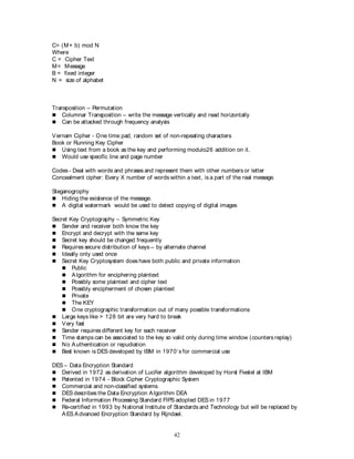 42
C= (M+ b) mod N
Where
C = Cipher Text
M= Message
B = fixed integer
N = size of alphabet
Transposition – Permutation
 Columnar Transposition – write the message vertically and read horizontally
 Can be attacked through frequency analysis
Vernam Cipher - One time pad, random set of non-repeating characters
Book or Running Key Cipher
 Using text from a book as the key and performing modulo26 addition on it.
 Would use specific line and page number
Codes - Deal with words and phrases and represent them with other numbers or letter
Concealment cipher: Every X number of words within a text, is a part of the real message.
Steganogrophy
 Hiding the existence of the message.
 A digital watermark would be used to detect copying of digital images
Secret Key Cryptography – Symmetric Key
 Sender and receiver both know the key
 Encrypt and decrypt with the same key
 Secret key should be changed frequently
 Requires secure distribution of keys – by alternate channel
 Ideally only used once
 Secret Key Cryptosystem does have both public and private information
 Public
 Algorithm for enciphering plaintext
 Possibly some plaintext and cipher text
 Possibly encipherment of chosen plaintext
 Private
 The KEY
 One cryptographic transformation out of many possible transformations
 Large keys like > 128 bit are very hard to break
 Very fast
 Sender requires different key for each receiver
 Time stamps can be associated to the key so valid only during time window (counters replay)
 No Authentication or repudiation
 Best known is DES developed by IBM in 1970’s for commercial use
DES – Data Encryption Standard
 Derived in 1972 as derivation of Lucifer algorithm developed by Horst Fiestel at IBM
 Patented in 1974 - Block Cipher Cryptographic System
 Commercial and non-classified systems
 DES describes the Data Encryption Algorithm DEA
 Federal Information Processing Standard FIPS adopted DES in 1977
 Re-certified in 1993 by National Institute of Standards and Technology but will be replaced by
AES Advanced Encryption Standard by Rijndael.
 