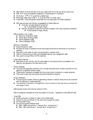 43
 DES uses 64 bit block size and 56 bit key, begins with 64 bit key and strips 8 parity bits
 DEA is 16 round cryptosystem designed for implementation in hardware
 56 bit key = 256 or 70 quadrillion possible keys
 Distributed systems can break it. U.S. Government no longer uses it
 Triple DES – three encryptions using DEA are now being used until AES is adopted
 DES uses confusion and diffusion as suggested by Claude Shannon
 Confusion conceals statistical connection
 Accomplished through s-boxes
 Diffusion spread the influence of plaintext character over many ciphertext characters
 Accomplished through p-boxes
DES Operates in four modes
 Electronic Code Book (ECB)
 Cipher Block Chaining (CBC)
 Cipher Feedback (CFB)
 Output Feedback (OFB)
Electronic Code Book
 Native encryption mode
 Provides the recipe of substitutions and permutations that will be performed on the block of
plaintext.
 Data within a file does not have to be encrypted in a certain order.
 Used for small amounts of data, like challenge-response, key management tasks.
 Also used to encrypt PINs in ATM machines.
Cipher Block Chaining
 Each block of text, the key, and the value based on the previous block is processed in the
algorithm and applied to the next block of text.
Cipher Feedback
 The previously generated ciphertext from the last encrypted block of data is inputted into the
algorithm to generate random values.
 These random values are processed with the current block of plaintext to create ciphertext.
 This mode is used when encrypting individual characters is required.
Output Feedback
 Functioning like a stream cipher by generating a stream of random binary bits to be combined
with the plaintext to create ciphertext.
 The ciphertext is fed back to the algorithm to form a portion of the next input to encrypt the
next stream of bits.
DES has been broken with Internet network of PC’s
DES is considered vulnerable by brute force search of the key – replaced by triple DES and AES
Triple DES
 Double encryption is subject to meet in the middle attack
 Encrypt on one end decrypt on the other and compare the values
 So Triple DES is used
 Can be done several different ways:
 DES – EDE2 (encrypt key 1, decrypt key 2, encrypt key 1)
 DES – EE2 (encrypt key 1, encrypt key 2, encrypt key 1)
 
