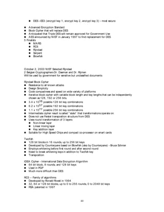 44
 DES –EE3 (encrypt key 1, encrypt key 2, encrypt key 3) - most secure
 Advanced Encryption Standard
 Block Cipher that will replace DES
 Anticipated that Triple DES will remain approved for Government Use
 AES announced by NIST in January 1997 to find replacement for DES
5 Finalists
 MARS
 RC6
 Rijndael
 Serpent
 Blowfish
October 2, 2000 NIST Selected Rijndael
2 Belgian Cryptographers Dr. Daeman and Dr. Rijmen
Will be used by government for sensitive but unclassified documents
Rijndael Block Cipher
 Resistance to all known attacks
 Design Simplicity
 Code compactness and speed on wide variety of platforms
 Iterative block cipher with variable block length and key lengths that can be independently
chosen as 128, 192 or 256 bits.
 3.4 x 1038 possible 128 bit key combinations
 6.2 x 1057 possible 192 bit key combinations
 1.1 x 1077 possible 256 bit key combinations
 Intermediate cipher result iscalled “ state” that transformations operate on
 Does not use Feistel transposition structure from DES
 Uses round transformation of 3 layers
 Non-linear layer
 Linear mixing layer
 Key addition layer
 Suitable for High Speed Chips and compact co-processor on smart cards
Twofish
 128 bit blocks in 16 rounds, up to 256 bit keys
 Developed by Counterpane based on Blowfish (also by Counterpane) - Bruce Schnier
 Employs whitening before first round and after second round
 Need to break whitening keys in addition to Twofish key
 Transposition
IDEA Cipher - International Data Encryption Algorithm
 64 bit block, 8 rounds, and 128 bit keys
 Used in PGP
 Much more difficult than DES
RC5 – Family of algorithms
 Developed by Ronald Rivest in 1994
 32, 64 or 128 bit blocks, up to 0 to 255 rounds, 0 to 2048 bit keys
 RSA patented in 1997
 