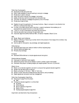 45
Public Key Cryptography
 Employee private and public key
 Public made available to anyone wanting to encrypt a message
 Private key is used to decrypt
 Public Key cannot decrypt the message it encrypted
 Ideally private key cannot be derived from the public key
 The other can decrypt a message encrypted by one of the keys
 Private key is kept private
 Possible through the application of one-way functions. Easy to compute in one direction but
difficult to compute the other way
 In order to be useful should have a trap door, a secret mechanism that enables you to
accomplish the reverse function in a one way function
 1,000 to 10,000 times slower than secret key encryption
 Hybrids use public key to encrypt the symmetric key
 Important algorithms Diffie-Helllman RSA, El Gamal, Knapsack, Elliptic Curve
RSA
 Rivest, Shamir and Addleman
 Based on difficulty of factoring a number which is the product of two large prime numbers, may
be 200 digits each.
 Can be used for Encryption, key exchange, and digital signatures
Diffie-Hellman
 Exchange secret keys over insecure medium without exposing keys
 Without additional session key
 Primarily key exchange
El Gamal
 Extended Diffie-Hellman to include signatures and encryption
Merkle-Hellman Knapsack
 Having set of items with fixed weights
 Determining which items can be added in order to obtain a given total weight
 Illustrated using Super increasing weights (all weights greater than sum of previous)
Elliptic Curve
 Elliptic curve discrete logarithm are hard to compute than general discrete logarithm
 Smaller key size same level of security
 Elliptic curve key of 160 bits = RSA of 1024 bits
 Suited to smart cards and wireless devices (less memory and processing)
 Digital signatures, encryption and key management
Public Key Cryptosystem Algorithms
 Factoring of Large Prime Numbers
 RSA
 Finding the discrete logarithm in a finite field
 El Gamal
 Diffie-Hellman
 Shnorrs signature Algorithm
 Elliptic Curve
 Nybergrueppels signature algorithm
Asymmetric and Symmetric Key Comparisons
 