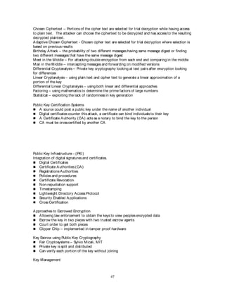 47
Chosen Ciphertext – Portions of the cipher text are selected for trial decryption while having access
to plain text. The attacker can choose the ciphertext to be decrypted and has access to the resulting
decrypted plaintext.
Adaptive Chosen Ciphertext - Chosen cipher text are selected for trial decryption where selection is
based on previous results
Birthday Attack – the probability of two different messages having same message digest or finding
two different messages that have the same message digest
Meet in the Middle – For attacking double encryption from each end and comparing in the middle
Man in the Middle – intercepting messages and forwarding on modified versions
Differential Cryptanalysis – Private key cryptography looking at text pairs after encryption looking
for differences
Linear Cryptanalysis – using plain text and cipher text to generate a linear approximation of a
portion of the key
Differential Linear Cryptanalysis – using both linear and differential approaches
Factoring – using mathematics to determine the prime factors of large numbers
Statistical – exploiting the lack of randomness in key generation
Public Key Certification Systems
 A source could post a public key under the name of another individual
 Digital certificates counter this attack, a certificate can bind individuals to their key
 A Certificate Authority (CA) acts as a notary to bind the key to the person
 CA must be cross-certified by another CA
Public Key Infrastructure - (PKI)
Integration of digital signatures and certificates.
 Digital Certificates
 Certificate Authorities (CA)
 Registrations Authorities
 Policies and procedures
 Certificate Revocation
 Non-repudiation support
 Timestamping
 Lightweight Directory Access Protocol
 Security Enabled Applications
 Cross Certification
Approaches to Escrowed Encryption
 Allowing law enforcement to obtain the keys to view peoples encrypted data
 Escrow the key in two pieces with two trusted escrow agents
 Court order to get both pieces
 Clipper Chip – implemented in tamper proof hardware
Key Escrow using Public Key Cryptography
 Fair Cryptosystems – Sylvio Micali, MIT
 Private key is split and distributed
 Can verify each portion of the key without joining
Key Management
 