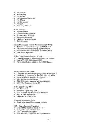 48
 Key control
 Key recovery
 Key storage
 Key retirement/ destruction
 Key Change
 Key Generation
 Key theft
 Frequency of key use
E-mail Security
 Non-repudiation
 Confidentiality of messages
 Authentication of Source
 Verification of delivery
 Labeling of sensitive material
 Control Access
Secure Multipurpose Internet Mail Extensions (S/ MIME)
 Adds secure services to messages in MIME format
 Provides authentication through digital signatures
 Follows Public Key Cryptography Standards (PKCS)
 Uses X.509 Signatures
MIME Object Security Services (MOSS)
 Provides flexibility by supporting different trust models
 Uses MD5, RSA Public Key and DES
 Permits identification outside of the X.509 Standard
Privacy Enhanced Mail (PEM)
 Compliant with Public Key Cryptography Standards (PKCS)
 Developed by consortium of Microsoft, Sun, and Novell
 Triple DES-EDE – Symmetric Encryption
 MD2 and MD5 Message Digest
 RSA Public Key – signatures and key distribution
 X.509 Certificates and formal CA
Pretty Good Privacy - PGP
 Phil Zimmerman
 Symmetric Cipher using IDEA
 RSA is used for signatures and key distribution
 No CA, uses “ web of trust”
 Users can certify each other
Message Authentication Code
 Check value derived from message contents
SET – Secure Electronic Transaction
 Visa and Mastercard developed in 1997
 Encrypts the payment information
 DES – Symmetric Encryption
 RSA Public Key – signatures and key distribution
 