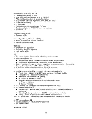 49
Secure Sockets Layer (SSL) - HTTPS
 Developed by Netscape in 1994
 Uses public key to authenticate server to the client
 Also provides option client to sever authentication
 Supports RSA public Key Algorithms, IDEA, DES, and 3DES
 Supports MD5 Hashing
 HTTPS header
 Resides between the application and TCP layer
 Can be used by telnet, FTP, HTTP and e-mail protocols.
 Based on X.509
Transaction Layer Security
 Successor to SSL
Internet Open Trading Protocol – (IOTP)
 Aimed at consumer to business transaction
 Flexible and future focused
MONDEX
 Smart cash card application
 Proprietary encryption algorithm
 Card is same as cash
IPSec
 Provides encryption, access control, and non-repudiation over IP.
 Two Main Protocols are
 Authentication Header – integrity, authentication and non-repudiation
 Encapsulating Security Payload – encryption, limited authentication
 Security Association is required between two parties – one way connection - Comprised of
Security Parameter Index – (SPI) – 32 bit identifier
 Bi-directional communication requires two Security Associations
 In VPN implementation IPSec can operate in transport or tunnel mode
 Tunnel mode – data and original IP header encrypted, new header is added
 Transport mode – data encrypted, header not
 New header has address of VPN gateway
 MD5 and SHA are used for integrity
 Security Associations can be combined into bundles using either
 Transport Adjacency
 Iterated Tunneling
 IKE – Internet Key Exchange is used for key management with IPSEC
 IKE is set of three protocols:
 Internet Security and Key Management Protocol (ISAKMP) –phases for establishing
relationship
 Secure Key Exchange Mechanism – SKEME – secure exchange mechanism
 Oakley – modes of operation needed to establish secure connection
S/ WAN – Secure WAN – defines IPSec based widespread use of VPNs on the internet
S-HTTP – Alternative to SSL
 Can be used to secure individual WWW Documents
 SSL is session based
Secure Shell – SSH-2
 