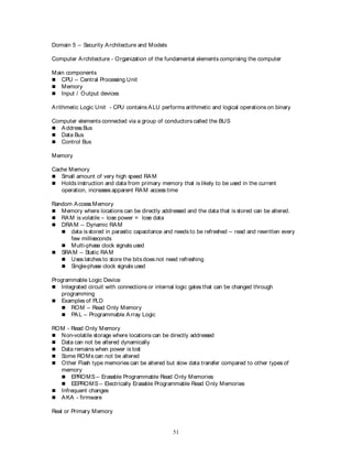 51
Domain 5 – Security Architecture and Models
Computer Architecture - Organization of the fundamental elements comprising the computer
Main components
 CPU – Central Processing Unit
 Memory
 Input / Output devices
Arithmetic Logic Unit - CPU contains ALU performs arithmetic and logical operations on binary
Computer elements connected via a group of conductors called the BUS
 Address Bus
 Data Bus
 Control Bus
Memory
Cache Memory
 Small amount of very high speed RAM
 Holds instruction and data from primary memory that is likely to be used in the current
operation, increases apparent RAM access time
Random Access Memory
 Memory where locations can be directly addressed and the data that is stored can be altered.
 RAM is volatile – lose power = lose data
 DRAM – Dynamic RAM
 data is stored in parasitic capacitance and needs to be refreshed – read and rewritten every
few milliseconds
 Multi-phase clock signals used
 SRAM – Static RAM
 Uses latches to store the bitsdoes not need refreshing
 Single-phase clock signals used
Programmable Logic Device
 Integrated circuit with connections or internal logic gates that can be changed through
programming
 Examples of PLD
 ROM – Read Only Memory
 PAL – Programmable Array Logic
ROM - Read Only Memory
 Non-volatile storage where locations can be directly addressed
 Data can not be altered dynamically
 Data remains when power is lost
 Some ROMs can not be altered
 Other Flash type memories can be altered but slow data transfer compared to other types of
memory
 EPROMS – Erasable Programmable Read Only Memories
 EEPROMS – Electrically Erasable Programmable Read Only Memories
 Infrequent changes
 AKA - firmware
Real or Primary Memory
 