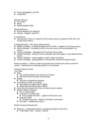 52
 Directly addressable by the CPU
 Usually RAM
Secondary Memory
 Non-volatile
 Slower
 Example Magnetic Disks
Sequential Memory
 Must be searched from beginning
 Example – Magnetic Tape Drive
Virtual Memory
 Uses secondary memory in conjunction with primary memory to present the CPU with more
virtual primary memory
Addressing Modules – CPU uses to address memory
 Register Addressing – Addressing registers within the CPU or registers in the primary memory
 Direct Addressing – Addressing a portion of primary memory with actual address of the
memory
 Absolute Addressing – addressing all of the primary memory space
 Indexed Addressing – adding the memory address to and index register to then address memory
location
 Implied Addressing – Internal register no need to supply the address
 Indirect Addressing – address specified in the instruction contains final desired location
Memory protection – means to prevent one program from modifying the memory contents of
another. Implemented by the Operating System or the Hardware.
Instruction Execution Cycle
Two Phases
 Fetch
 CPU presents address of the instruction to memory
 Retrieves instructions located at that address
 Execute
 Instruction is decoded and executed
 Controlled by the CPU clock signals
 Multi-Phase clock signals used for DRAM
 Single Phase clock signals used for SRAM
 Some instructions require more than one machine cycle to execute
 Different States of Operation:
 Run or operating state
 Application or problem state
 Non-privileged instruction – subset of instructions for user
 Supervisory State
 Privileged instructions – System Administrator may execute
 Wait State - accessing slow memory
Modern Computer Enhancements
 Pipelining – increases performance by overlapping the steps of instructions
 Three Phases - Fetch – Decode – Execute
 