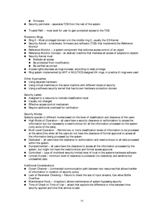 55
 Firmware
 Security perimeter - separates TCB from the rest of the system
 Trusted Path - must exist for user to gain protected access to the TCB
Protection Rings
 Ring 0 - Most privileged domain is in the middle ring 0, usually the OS Kernel
 Security Kernel - is hardware, firmware and software (TCB) that implements the Reference
Monitor
 Reference Monitor – a system component that enforces access control of an object
 Reference Monitor Concept - an abstract machine that mediates all access of subjects to objects
 Security Kernel must
 Mediate all access
 Be protected from modification
 Be verified as correct
 Access rights decrease as rings increase, according to least privilege
 Ring system implemented by MIT in MULTICS designed 64 rings, in practice 8 rings were used
Other Approaches
 Using separate hardware
 Using virtual machines on the same machine with different levels of security
 Using a software security kernel that has its own hardware protection domain
Security Labels
 Assigned to a resource to indicate classification level
 Usually not changed
 Effective access control mechanism
 Require additional overhead for verification
Security Modes
Systems operate in different modes based on the level of classification and clearance of the users
 High Mode of Operation – all users have a security clearance or authorization to access the
information but not necessarily a need-to-know for all the information processed on the system
(only some of the data).
 Multi Level Operation - Permits two or more classification levels of information to be processed
at the same time when all the users do not have the clearance of formal approval to access all
the information being processed by the system
 Dedicated – all users have the clearance or authorization and need-to-know to all data processed
within the system.
 Compartmented – all users have the clearance to access all the information processed by the
system, but might not have the need-to-know and formal access approval.
 Controlled – type of multilevel security limited level of trust in the systems hardware/ software
 Limited Access – minimum level of clearance is uncleared (no clearance) and sensitive but
unclassified data
Additional Considerations
 Covert Channel – Unintended communication path between two resources that allows transfer
of information in violation of security policy
 Lack of Parameter Checking – Failure to check the size of input streams, Can allow Buffer
Overflow
 Maintenance Hook – (trapdoor) allows maintenance of system bypassing security
 Time of Check to Time of Use – attack that exploits the difference in time between time
security applied and time that service is used
 