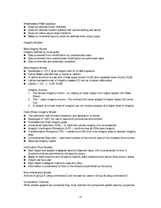 59
Weaknesses of Bell-Lapadula
 Does not address covert channels
 Does not address modern systems that use file sharing and server
 Does not define secure state transition
 Based on multilevel security does not address other policy types
Integrity Models
Biba Integrity Model
Integrity defined by three goals
 Data protected from modification by unauthorized users
 Data protected from unauthorized modification by authorized users
 Data is internally and externally consistent.
Biba Integrity Model
 Developed in 1977 as an integrity add on to Bell-Lapadula
 Lattice Based uses less than or equal to relation
 A lattice structure is a set with a least upper bound (LUB) and a greatest lower bound (GLB)
 Lattice represents a set of integrity classes (IC) and an ordered relationship
 Lattice = (IC,  , LUB, GUB)
Integrity Axioms
1 The Simple Integrity Axiom - no reading of lower object from higher subject (No Read
Down)
2 The * (star) Integrity Axiom – No writing from lower subject to higher object (No write
Up)
3 A subject at a lower level of integrity can not invoke a subject at a higher level of integrity
Clark-Wilson Integrity Model
 Two elements: well formed transaction and separation of duties.
 Developed in 1987 for use in real-world commercial environment
 Addresses the three integrity goals
 Constrained Data Item (CDI) – A data Item whose integrity is to be preserved
 Integrity Verification Procedure (IVP) – confirms that all CDIs have integrity
 Transformation Procedure (TP) – transforms a CDI from one integrity state to another integrity
state
 Unconstrained Data Item – data items outside of the control area of the modeled environment
 Requires Integrity Labels
Information Flow Models
 Each object and subject is assigned security class and value; info is constrained to flow in
directions that are permitted by the security policy.
 Based on state machine and consists of objects, state transitions and lattice (flow policy) states.
 Object can be a user
 Each object is assigned a security class and value
 Information is constrained to flow in the directions permitted by the policy
Non-interference Model
Actions of group A using commands C are not seen by users in Group B using commands D
Composition Theories
When smaller systems are combined they must maintain the component system security properties
 