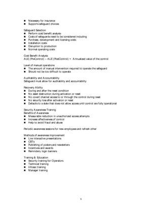 6
 Necessary for insurance
 Supports safeguard choices
Safeguard Selection
 Perform cost/ benefit analysis
 Costs of safeguards need to be considered including
 Purchase, development and licensing costs
 Installation costs
 Disruption to production
 Normal operating costs
Cost Benefit Analysis
ALE (PreControl) – ALE (PostControl) = Annualized value of the control
Level of manual operations
 The amount of manual intervention required to operate the safeguard
 Should not be too difficult to operate
Auditability and Accountability
Safeguard must allow for auditability and accountability
Recovery Ability
 During and after the reset condition
 No asset destruction during activation or reset
 No covert channel access to or through the control during reset
 No security loss after activation or reset
 Defaults to a state that does not allow access until control are fully operational
Security Awareness Training
Benefits of Awareness
 Measurable reduction in unauthorized access attempts
 Increase effectiveness of control
 Help to avoid fraud and abuse
Periodic awareness sessions for new employees and refresh other
Methods of awareness improvement
 Live interactive presentations
 CBTs
 Publishing of posters and newsletters
 Incentives and awards
 Reminders, login banners
Training & Education
 Security training for Operators
 Technical training
 Infosec training
 Manager training
 