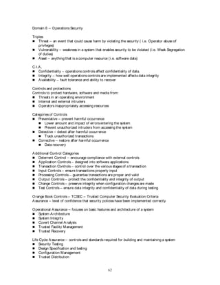 62
Domain 6 – Operations Security
Triples
 Threat – an event that could cause harm by violating the security ( i.e. Operator abuse of
privileges)
 Vulnerability – weakness in a system that enables security to be violated (i.e. Weak Segregation
of duties)
 Asset – anything that is a computer resource (i.e. software data)
C.I.A.
 Confidentiality – operations controls affect confidentiality of data.
 Integrity – how well operations controls are implemented affects data integrity
 Availability – fault tolerance and ability to recover
Controls and protections
Controls to protect hardware, software and media from:
 Threats in an operating environment
 Internal and external intruders
 Operators inappropriately accessing resources
Categories of Controls
 Preventative – prevent harmful occurrence
 Lower amount and impact of errors entering the system
 Prevent unauthorized intruders from accessing the system
 Detective – detect after harmful occurrence
 Track unauthorized transactions
 Corrective – restore after harmful occurrence
 Data recovery
Additional Control Categories
 Deterrent Control – encourage compliance with external controls
 Application Controls – designed into software applications
 Transaction Controls – control over the various stages of a transaction
 Input Controls – ensure transactions properly input
 Processing Controls – guarantee transactions are proper and valid
 Output Controls – protect the confidentiality and integrity of output
 Change Controls – preserve integrity when configuration changes are made
 Test Controls – ensure data integrity and confidentiality of data during testing
Orange Book Controls – TCSEC – Trusted Computer Security Evaluation Criteria
Assurance – level of confidence that security policies have been implemented correctly
Operational Assurance – focuses on basic features and architecture of a system
 System Architecture
 System Integrity
 Covert Channel Analysis
 Trusted Facility Management
 Trusted Recovery
Life Cycle Assurance – controls and standards required for building and maintaining a system
 Security Testing
 Design Specification and testing
 Configuration Management
 Trusted Distribution
 