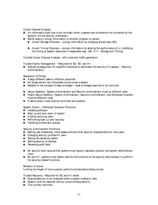 63
Covert Channel Analysis
 An information path that isnot normally within a system and is therefore not protected by the
systems’ normal security mechanism.
 Secret ways to convey information to another program or person
 Covert Storage Channels - convey information by changing stored data (B2)
 Covert Timing Channels – convey information by altering the performance of or modifying
the timing of system resources in measurable way. (B3, A1= Storage and Timing)
Combat Covert Channel Analysis - with noise and traffic generation
Trusted Facility Management - Required for B2, B3, and A1
 Defined as assignment of a specific individual to administer the security of a system. (Security
Administrator)
Separation of Duties
 Assign different tasks to different personnel
 No single person can completely compromise a system
 Related to the concept of least privileges – least privileges required to do one’s job
 Secure Systems - System Administrator and Security Administrator must be different roles.
 Highly Secure Systems - System Administrator, Security Administrator, and Enhanced Operator
must be different roles.
 If same person roles must be controlled and audited.
System Admin – Enhanced Operator Functions
 Installing software
 Start up and shut down of system
 Adding removing users
 Performing back up and recovery
 Handling printers and queues
Security Administrator Functions
 Setting user clearances, initial passwords and other security characteristics for new users
 Changing security profiles for users
 Setting file sensitivity labels
 Setting security of devices
 Renewing audit data
 B2 security level requires that systems must support separate operator and system administrator
roles.
 B3 and A1, systems must clearly identify the functions of the security administrator to perform
the security-related functions.
Rotation of duties
Limiting the length of time a person performs duties before being moved
Trusted Recovery - Required for B3 and A1 levels
 Ensures Security is not breached when a system crashes or fails
 System must be restarted without compromising security
 Two primary activities
 