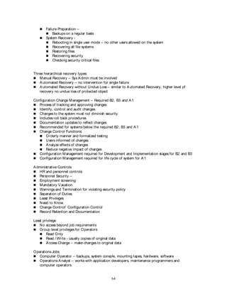 64
 Failure Preparation –
 Backups on a regular basis
 System Recovery -
 Rebooting in single user mode – no other users allowed on the system
 Recovering all file systems
 Restoring files
 Recovering security
 Checking security critical files
Three hierarchical recovery types:
 Manual Recovery – Sys Admin must be involved
 Automated Recovery – no intervention for single failure
 Automated Recovery without Undue Loss – similar to Automated Recovery, higher level pf
recovery no undue loss of protected object
Configuration Change Management – Required B2, B3 and A1
 Process of tracking and approving changes
 Identify, control and audit changes
 Changes to the system must not diminish security
 Includes roll back procedures
 Documentation updates to reflect changes
 Recommended for systems below the required B2, B3 and A1
 Change Control Functions:
 Orderly manner and formalized testing
 Users informed of changes
 Analyze effects of changes
 Reduce negative impact of changes
 Configuration Management required for Development and Implementation stages for B2 and B3
 Configuration Management required for life cycle of system for A1
Administrative Controls
 HR and personnel controls
 Personnel Security –
 Employment screening
 Mandatory Vacation
 Warnings and Termination for violating security policy
 Separation of Duties
 Least Privileges
 Need to Know
 Change Control/ Configuration Control
 Record Retention and Documentation
Least privilege
 No access beyond job requirements
 Group level privileges for Operators
 Read Only
 Read / Write - usually copies of original data
 Access Change – make changes to original data
Operations Jobs
 Computer Operator – backups, system console, mounting tapes, hardware, software
 Operations Analyst – works with application developers, maintenance programmers and
computer operators
 