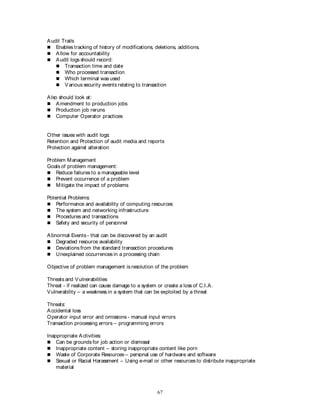 67
Audit Trails
 Enables tracking of history of modifications, deletions, additions.
 Allow for accountability
 Audit logs should record:
 Transaction time and date
 Who processed transaction
 Which terminal was used
 Various security events relating to transaction
Also should look at:
 Amendment to production jobs
 Production job reruns
 Computer Operator practices
Other issues with audit logs:
Retention and Protection of audit media and reports
Protection against alteration
Problem Management
Goals of problem management:
 Reduce failures to a manageable level
 Prevent occurrence of a problem
 Mitigate the impact of problems
Potential Problems:
 Performance and availability of computing resources
 The system and networking infrastructure
 Procedures and transactions
 Safety and security of personnel
Abnormal Events - that can be discovered by an audit
 Degraded resource availability
 Deviations from the standard transaction procedures
 Unexplained occurrences in a processing chain
Objective of problem management is resolution of the problem
Threats and Vulnerabilities
Threat - if realized can cause damage to a system or create a loss of C.I.A.
Vulnerability – a weakness in a system that can be exploited by a threat
Threats:
Accidental loss
Operator input error and omissions - manual input errors
Transaction processing errors – programming errors
Inappropriate Activities:
 Can be grounds for job action or dismissal
 Inappropriate content – storing inappropriate content like porn
 Waste of Corporate Resources – personal use of hardware and software
 Sexual or Racial Harassment – Using e-mail or other resources to distribute inappropriate
material
 