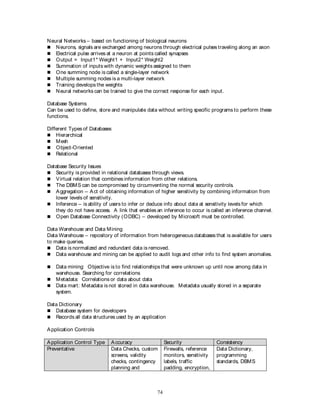 74
Neural Networks – based on functioning of biological neurons
 Neurons, signals are exchanged among neurons through electrical pulses traveling along an axon
 Electrical pulse arrives at a neuron at points called synapses
 Output = Input1* Weight1 + Input2* Weight2
 Summation of inputs with dynamic weights assigned to them
 One summing node is called a single-layer network
 Multiple summing nodes is a multi-layer network
 Training develops the weights
 Neural networks can be trained to give the correct response for each input.
Database Systems
Can be used to define, store and manipulate data without writing specific programs to perform these
functions.
Different Types of Databases
 Hierarchical
 Mesh
 Object-Oriented
 Relational
Database Security Issues
 Security is provided in relational databases through views.
 Virtual relation that combines information from other relations.
 The DBMS can be compromised by circumventing the normal security controls.
 Aggregation – Act of obtaining information of higher sensitivity by combining information from
lower levels of sensitivity.
 Inference – is ability of users to infer or deduce info about data at sensitivity levels for which
they do not have access. A link that enables an inference to occur is called an inference channel.
 Open Database Connectivity (ODBC) – developed by Microsoft must be controlled.
Data Warehouse and Data Mining
Data Warehouse – repository of information from heterogeneous databases that is available for users
to make queries.
 Data is normalized and redundant data is removed.
 Data warehouse and mining can be applied to audit logs and other info to find system anomalies.
 Data mining: Objective is to find relationships that were unknown up until now among data in
warehouse. Searching for correlations
 Metadata: Correlations or data about data
 Data mart: Metadata is not stored in data warehouse. Metadata usually stored in a separate
system.
Data Dictionary
 Database system for developers
 Records all data structures used by an application
Application Controls
Application Control Type Accuracy Security Consistency
Preventative Data Checks, custom
screens, validity
checks, contingency
planning and
Firewalls, reference
monitors, sensitivity
labels, traffic
padding, encryption,
Data Dictionary,
programming
standards, DBMS
 