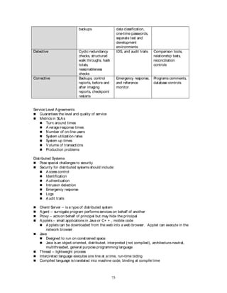 75
backups data classification,
one-time passwords,
separate test and
development
environments
Detective Cyclic redundancy
checks, structured
walk throughs, hash
totals,
reasonableness
checks
IDS, and audit trails Comparison tools,
relationship tests,
reconciliation
controls
Corrective Backups, control
reports, before and
after imaging
reports, checkpoint
restarts
Emergency response,
and reference
monitor
Programs comments,
database controls
Service Level Agreements
 Guarantees the level and quality of service
 Metrics in SLAs
 Turn around times
 Average response times
 Number of on-line users
 System utilization rates
 System up times
 Volume of transactions
 Production problems
Distributed Systems
 Pose special challenges to security
 Security for distributed systems should include:
 Access control
 Identification
 Authentication
 Intrusion detection
 Emergency response
 Logs
 Audit trails
 Client/ Server – is a type of distributed system
 Agent – surrogate program performs services on behalf of another
 Proxy – acts on behalf of principal but may hide the principal
 Applets – small applications in Java or C+ + , mobile code
 Applets can be downloaded from the web into a web browser. Applet can execute in the
network browser
 Java
 Designed to run on constrained space
 Java is an object-oriented, distributed, interpreted (not compiled), architecture-neutral,
multithreaded, general purpose programming language
 Thread – lightweight process
 Interpreted language executes one line at a time, run-time biding
 Compiled language is translated into machine code, binding at compile time
 