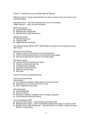 77
Domain 8 – Business Continuity and Disaster Recovery Planning
Making the plans for recovery and putting them into action to recover with as little impact on the
business as possible.
Business Continuity – ensuring the business can continue in an emergency
Disaster Recovery – recover as quickly as possible
BCP Process includes:
 Scope and Plan Initiation
 Business Impact Analysis (BIA)
 Business Continuity Plan development
DRP Process includes:
 DRP planning process
 Testing the DRP
 Disaster Recovery Procedures
Key difference between BCP and DRP - DRP addresses the procedures to be followed during and
after the loss
Business Continuity Planning
 Created to prevent interruptions to normal business activity
 Protect critical business process from man made and natural disasters
 Minimize the effect and all resumption of business process
BCP Should Address:
 Local and Wide Area Networks and servers
 Telecommunications and data links
 Workstations and workspaces
 Applications software and data
 Media and records storage
 Staff duties
Number One priority is always People First!
Continuity Disruptive Events
Natural Events:
 Fires, Explosions, hazardous material spills of environmental toxins
 Earthquakes, storms, floods, and fires from nature
 Power outages and utility failures
Man Made Events:
 Bombings Sabotage
 Strikes, job actions
 Employee or Operator unavailability due to emergency evacuation
 Communications infrastructure failures
Four Prime Elements of BCP
 Scope and Plan Initiation – marks the beginning of BCP process
 Business Impact Analysis – used to help business understand the impact of a disruptive event
 Business Continuity Plan Development – using information from the BIA to develop the actual
BCP Plan, includes testing
 