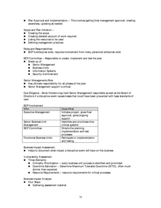 78
 Plan Approval and Implementation – This involves getting final management approval, creating
awareness, updating as needed
Scope and Plan Initiation –
 Creating the scope
 Creating detailed account of work required
 Listing the resources to be used
 Defining management practices
Roles and Responsibilities
 BCP is enterprise wide, requires involvement from many personnel enterprise wide
BCP Committee – Responsible to create, implement and test the plan
 Made up of
 Senior Management
 Business Units
 Information Systems
 Security Administrator
Senior Managements Role
 Has ultimate responsibility for all phases of the plan
 Senior Management support is critical
Due Diligence - Stock Holders may hold Senior Management responsible as well as the Board of
Directors if a disruptive event causes losses that could have been prevented with base standards of
care
BCP Involvement
Who Does What
Executive Management Initiates project, gives final
approval, gives ongoing
support
Senior Business Unit
Management
Identifies and prioritizes time
critical systems
BCP Committee Directs the planning,
implementation and test
processes
Functional Business Units Participate in implementation
and testing
Business Impact Assessment
 Helps to document what impact a disruptive event will have on the business
Vulnerability Assessment
 Three Elements:
 Criticality Prioritization – every business unit process is identified and prioritized
 Downtime Estimation – Determine Maximum Tolerable Downtime (MTD), often much
shorter than expected
 Resource Requirements – resource requirements for critical processes
Business Impact Analysis
 Four Steps
 Gathering assessment material
 