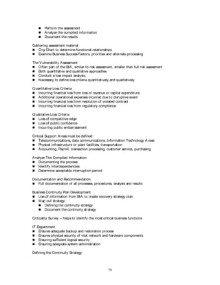 79
 Perform the assessment
 Analyze the compiled information
 Document the results
Gathering assessment material
 Org Chart to determine functional relationships
 Examine Business Success Factors, priorities and alternate processing
The Vulnerability Assessment
 Often part of the BIA, similar to risk assessment, smaller than full risk assessment
 Both quantitative and qualitative approaches
 Conduct a loss impact analysis.
 Necessary to define loss criteria quantitatively and qualitatively
Quantitative Loss Criteria
 Incurring financial loss from loss of revenue or capital expenditure
 Additional operational expenses incurred due to disruptive event
 Incurring financial loss from resolution of violated contract
 Incurring financial loss from regulatory compliance
Qualitative Loss Criteria
 Loss of competitive edge
 Loss of public confidence
 Incurring public embarrassment
Critical Support Areas must be defined:
 Telecommunications, data communications, Information Technology Areas
 Physical Infrastructure or plant facilities, transportation
 Accounting, Payroll, transaction processing, customer service, purchasing
Analyze The Compiled Information
 Documenting the process
 Identify Interdependencies
 Determine acceptable interruption period
Documentation and Recommendation
 Full documentation of all processes, procedures, analysis and results
Business Continuity Plan Development
 Use of information from BIA to create recovery strategy plan
 Map out strategy:
 Defining the continuity strategy
 Document the continuity strategy
Criticality Survey – helps to identify the most critical business functions
IT Department
 Ensures adequate backup and restoration process
 Ensures physical security of vital network and hardware components
 Ensuring sufficient logical security
 Ensuring adequate system administration
Defining the Continuity Strategy
 