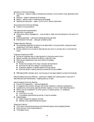 80
Elements of Continuity Strategy
 Computing – needs to preserve hardware and software, communication lines, applications and
data
 Facilities – needs to address use of buildings
 People – defined roles in implementing the strategy
 Supplies and equipment – paper, forms, HVAC, security equipment
Documenting the Continuity Strategy
 Creation of documentation
Plan Approval and Implementation
Last step plan is implemented
 Approval by Senior Management – must be able to make informed decisions in the event of a
disaster
 Creating awareness – training and awareness enterprise wide
 Maintenance of the plan – plans get outdated quickly
Disaster Recovery Planning
 Comprehensive statement of actions to be taken before, during and after a disruptive event
causes loss of Information Systems.
 Primary objective is to provide an alternate site and return to primary site in a minimal time
frame
Goals and Objectives of DRP
 Provide an organized way to make decisions if a disruptive event occurs
 Reduce confusion and enhance the ability to deal with crisis
 Planning and development must occur before the disaster
 Objectives:
 Protect the company from major computer services failure
 Minimize the risk from delays in providing services
 Guarantee reliability of standby systems through testing
 Minimize decision making required by personnel during a disaster
 DRP assumes BIA has been done, now focusing on the steps needed to protect the business.
Data Processing Continuity Planning – planning for disaster and creating plans to cope with it
Data Recovery plan Maintenance – keeping plans up to date
Data Processing Continuity Planning
 Mutual Aid Agreements – reciprocal agreement
 Arrangement with another company with similar hardware or software configurations
 Agreement by both parties, assumes sufficient capacity in time of need (Big Assumption)
 Should only be considered if no other options, or perfect partner (i.e. subsidiary)
 Advantages:
 Very little or no cost
 If processing requirements are similar it may be workable
 Disadvantages:
 Highly unlikely the capacity will exist
 Severely limits responsiveness and support
Subscription Service
 Third party commercial services provide alternate backup and processing facilities
 Most common of the implementations.
 Three Basic Forms:
 