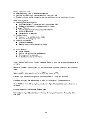84
Normal Operations Team
 Task of Recovery Team, or another separate team
 Returning production from the alternate site to the primary site
 Disaster is not over until all operations have returned to their normal location and function.
Other Recovery Issues
 Interfacing with external groups
 Municipal Emergency Groups, fire, police, ambulances, EMS.
 Escalation and interaction should be included in the plan
 Employee Relations
 Inherent responsibility to employees and their families
 Salaries must continue
 Insurance must be adequate
 Fraud and crime
 Fraudsters try to capitalize on the disaster
 Vandalism and looting may occur
 Financial Disbursement
 Expense disbursement
 Signed and authorized checks will be needed
 Media Relations
 Unified response
 Credible, trained, informed, spokesperson
 Company should be accessible
 Control dissemination of information
Under "Named Perils" form of Property Insurance: Burden of proof that particular loss is covered is
on Insured
Maximum Tolerable Downtime (MTD): It is maximum delay businesses can tolerate and still remain
viable
System reliability is increased by: A higher MTBF and a lower MTTR.
Valuable paper insurance coverage does not cover damage to: Money and Securities
A business continuity plan is an example of which of the following? : Corrective control
Under "All Risk" form of Property Insurance: Burden of proof that particular loss is not covered is
on Insurer
A contingency plan should address: Residual risks
Business Continuity and Disaster Recovery Planning (Primarily) addresses the: Availability of the
CIA triad
 