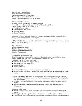 86
Common Law – United States
Three Branches of Government
Legislative – makes the statutory laws
Administrative – administrative laws
Judicial – common laws found in court decisions
Compilation of Statutory Law
Arranged in order of enactment or as statutory codes
In the U.S. held in Statutes at Large in the United StatesCode (U.S.C.)
Usually quoted “ 18 U.S.C § 1001 (1992)”
 The Code Title Number
 Abbreviation of the Code (U.S.C.)
 Statutory section
 Date of the edition
Title 18 of the 1992 Edition of the U.S.C. - contains Crimes and Criminal Procedures. Many
computer crimes are prosecuted under this title.
US Computer Fraud and Abuse Act – addresses fraud using government computers can be found at
18 U.S.C. § 1030 (1986)
Other Titles Are:
Title 12 – Banks and Banking
Title 15 – Commerce and Trade
Title 26 – Internal Revenue Code
Title 49 - Transportation
Compilation of Administrative Law
Chronologically listed in administrative registers or by subject matter in administrative codes.
Federal Register (Fed. Reg.) and Code of the Federal Register (C.F.R.)
Referenced “ 12 C.F.R. § 100.4 (1992)
 The Title Number Federal Register (C.F.R.)
 Abbreviation of the Code (C.F.R.)
 Section number
 Year of publication
Compilation of Common Law - common law from court decisions
 Common law is compiled as Case Reporters in chronological order and Case Digests by Subject
matter
Common Law System Categories – not to be confused with common law from court decisions
 Criminal Law – Violates government laws for the protection of the people. Financial penalties
and imprisonment
 Civil Law – wrong inflicted upon an individual or organization results in damage or loss, no
prison
 Administrative Law – standards of performance and conduct, financial penalties and
imprisonment
Intellectual Property Law
 Patent – Provides owner legally enforceable right to exclude others for specified time (U.S. 17
years)
 Copyright – Protects original works of authorship, can be used for software and databases
 Trade Secret – Secures confidentiality of proprietary technical and business related information
 