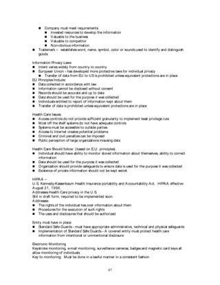 87
 Company must meet requirements:
 Invested resources to develop the information
 Valuable to the business
 Valuable to competitor
 Non-obvious information
 Trademark – establishes word, name, symbol, color or sounds used to identify and distinguish
goods
Information Privacy Laws
 Intent varies widely from country to country
 European Union - has developed more protective laws for individual privacy
 Transfer of data from EU to US is prohibited unless equivalent protections are in place
EU Principles Include:
 Data collected in accordance with law
 Information cannot be disclosed without consent
 Records should be accurate and up to date
 Data should be used for the purpose it was collected
 Individuals entitled to report of information kept about them
 Transfer of data is prohibited unless equivalent protections are in place
Health Care Issues:
 Access controls do not provide sufficient granularity to implement least privilege rule
 Most off the shelf systems do not have adequate controls
 Systems must be accessible to outside parties
 Access to Internet creates potential problems
 Criminal and civil penalties can be imposed
 Public perception of large organizations misusing data
Health Care Should follow: (based on E.U. principles)
 Individual should have ability to monitor stored information about themselves, ability to correct
information
 Data should be used for the purpose it was collected
 Organization should provide safeguards to ensure data is used for the purpose it was collected
 Existence of private information should not be kept secret
HIPAA –
U.S. Kennedy-Kassenbaum Health Insurance portability and Accountability Act. HIPAA effective
August 21, 1996.
Addresses Health Care privacy in the U.S.
Still in draft form, required to be implemented soon.
Addresses:
 The rights of the individual has over information about them
 Procedures for the execution of such rights
 The uses and disclosures that should be authorized
Entity must have in place:
 Standard Safe Guards - must have appropriate administrative, technical and physical safeguards
 Implementation of Standard Safe Guards - A covered entity must protect health care
information from intentional or unintentional disclosure
Electronic Monitoring
Keystroke monitoring, e-mail monitoring, surveillance cameras, badges and magnetic card keys all
allow monitoring of individuals.
Key to monitoring: Must be done in a lawful manner in a consistent fashion
 