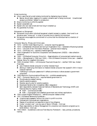 88
E-mail monitoring:
 Inform users that all e-mail is being monitored by displaying log-on banner
 Banner should state: logging on to system consents user to being monitored. Unauthorized
access is prohibited. Subject to prosecution.
 Ensure monitoring is uniformly applied
 Explain acceptable use
 Explain who can read e-mail and how long it is backed up
 No guarantee of privacy
Enticement vs. Entrapment
 Enticement occurs after individual has gained unlawful access to a system, then lured to an
attractive area “ honey pot” in order to provide time to identify the individual
 Entrapment encourages the commitment of a crime that the individual had no intention of
committing
Computer Security, Privacy and Crime Laws:
 1970 – US Fair Credit Reporting Act – consumer reporting agencies
 1970 - US Racketeer Influenced and Corrupt Organization Ace – racketeers influencing business
 1973 – US Code of Fair Information Practices – personal record keeping
 1974 – US Privacy Act – applies to federal agencies
 1980 Organization for Economic Cooperation and Development (OECD) – data collection
limitations
 1984 – US Medical Computer Crime Act – illegal alteration of computerized medical records
 1984 – (Strengthened in 1986 and 1994) – First US Federal Computer Crime Law – classified
defense, felony for classified information
 1986 (Amended 1996) – US Computer Fraud and Abuse Act – clarified 1984 law, Added
three laws:
 use of federal interest computer to further intended fraud
 altering or destroying information on federal interest computer that causes $1,000 in loss or
medical treatment
 Trafficking in computer passwords if it affects commerce or allows access to government
computers
 1986 Electronic Communications Privacy Act – prohibits eavesdropping
 1987 – Computer Security Act – requires federal government to:
 Provide security-related training
 Identify sensitive systems
 Develop security plan for sensitive systems
 Developed Sensitive But Unclassified (SBU) designation
 Split responsibility between National Institute of Standards and Technology (NIST) and
National Security Agency (NSA)
 NIST – commercial and SBU
 NSA – cryptography and classified government and military applications
 1990 United Kingdom Misuse Act – defines computer related crimes
 1991 US Federal Sentencing Guidelines –
 Unauthorized possession without the intent to profit is a crime
 Address both individuals and organizations
 Degree of punishment corresponds to level of due diligence
 Invoke “ prudent man” rule due care of Senior Officials – Civil Law
 Place responsibility on Senior Management for prevention and detection programs up to
$290 Million - Civil Law
 1992 OECD – Guidelines to serve as Total Security Framework – laws, policies, procedures,
training
 