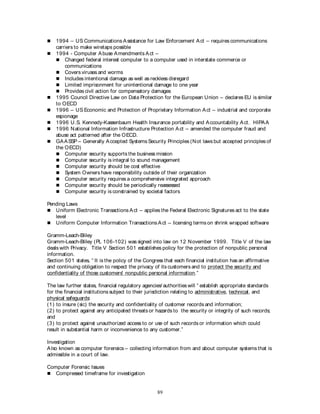 89
 1994 – US Communications Assistance for Law Enforcement Act – requires communications
carriers to make wiretaps possible
 1994 - Computer Abuse Amendments Act –
 Changed federal interest computer to a computer used in interstate commerce or
communications
 Covers viruses and worms
 Includes intentional damage as well as reckless disregard
 Limited imprisonment for unintentional damage to one year
 Provides civil action for compensatory damages
 1995 Council Directive Law on Data Protection for the European Union – declares EU is similar
to OECD
 1996 – US Economic and Protection of Proprietary Information Act – industrial and corporate
espionage
 1996 U.S. Kennedy-Kassenbaum Health Insurance portability and Accountability Act. HIPAA
 1996 National Information Infrastructure Protection Act – amended the computer fraud and
abuse act patterned after the OECD.
 GAASSP – Generally Accepted Systems Security Principles (Not laws but accepted principles of
the OECD)
 Computer security supports the business mission
 Computer security is integral to sound management
 Computer security should be cost effective
 System Owners have responsibility outside of their organization
 Computer security requires a comprehensive integrated approach
 Computer security should be periodically reassessed
 Computer security is constrained by societal factors
Pending Laws
 Uniform Electronic Transactions Act – applies the Federal Electronic Signatures act to the state
level
 Uniform Computer Information Transactions Act – licensing terms on shrink wrapped software
Gramm-Leach-Bliley
Gramm-Leach-Bliley (PL 106-102) was signed into law on 12 November 1999. Title V of the law
deals with Privacy. Title V Section 501 establishes policy for the protection of nonpublic personal
information.
Section 501 states, “ It is the policy of the Congress that each financial institution has an affirmative
and continuing obligation to respect the privacy of its customers and to protect the security and
confidentiality of those customers' nonpublic personal information.”
The law further states, financial regulatory agencies/ authorities will “ establish appropriate standards
for the financial institutions subject to their jurisdiction relating to administrative, technical, and
physical safeguards:
(1) to insure (sic) the security and confidentiality of customer records and information;
(2) to protect against any anticipated threats or hazards to the security or integrity of such records;
and
(3) to protect against unauthorized access to or use of such records or information which could
result in substantial harm or inconvenience to any customer.”
Investigation
Also known as computer forensics – collecting information from and about computer systems that is
admissible in a court of law.
Computer Forensic Issues
 Compressed timeframe for investigation
 