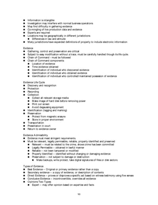 90
 Information is intangible
 Investigation may interfere with normal business operations
 May find difficulty in gathering evidence
 Co-mingling of live production data and evidence
 Experts are required
 Locations may be geographically in different jurisdictions
 Differences in law and attitude
 Many jurisdictions have expanded definitions of property to include electronic information
Evidence
 Gathering, control and preservation are critical
 Subject to easy modification without a trace, must be carefully handled though its life cycle.
 Chain of Command - must be followed
 Chain of Command components:
 Location of evidence
 Time evidence obtained
 Identification of individual who discovered evidence
 Identification of individual who obtained evidence
 Identification of individual who controlled/ maintained possession of evidence
Evidence Life Cycle
 Discovery and recognition
 Protection
 Recording
 Collection
 Collect all relevant storage media
 Make image of hard disk before removing power
 Print out screen
 Avoid degaussing equipment
 Identification (tagging and marking)
 Preservation
 Protect from magnetic erasure
 Store in proper environment
 Transportation
 Presentation in court
 Return to evidence owner
Evidence Admissibility
 Evidence must meet stringent requirements.
 Must be relevant, legally permissible, reliable, properly identified and preserved
 Relevant – must be related to the crime, shows crime has been committed
 Legally Permissible – obtained in lawful manner
 Reliable – not been tampered or modified
 Properly Identified – identified without changing or damaging evidence
 Preservation – not subject to damage or destruction
 Make backups, write protect, take digital signatures of files or disk sectors
Types of Evidence
 Best Evidence – Original or primary evidence rather than a copy
 Secondary evidence – a copy of evidence, or description of contents
 Direct Evidence – proves or disproves a specific act based on witness testimony using five senses
 Conclusive Evidence – incontrovertible, overrides all evidence
 Opinions Two Types:
 Expert – may offer opinion based on expertise and facts
 