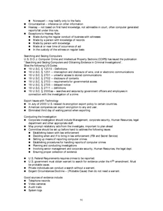 91
 Nonexpert – may testify only to the facts
 Circumstantial – inference on other information
 Hearsay – not based on first hand knowledge, not admissible in court, often computer generated
reports fall under this rule.
 Exceptions to Hearsay Rule:
 Made during the regular conduct of business with witnesses
 Made by a person with knowledge of records
 Made by person with knowledge
 Made at or near time of occurrence of act
 In the custody of the witness on regular basis
Searching and Seizing Computers
U.S. D.O.J. Computer Crime and Intellectual Property Sections (CCIPS) has issued the publication
“ Searching and Seizing Computers and Obtaining Evidence in Criminal Investigations” .
Sites the following US Codes:
 18 U.S.C. § 12510 - Definitions
 18 U.S.C. § 1251 – interception and disclosure of wire, oral or electronic communications
 18 U.S.C. § 2701 – unlawful access to stored communications
 18 U.S.C. § 2702 – disclosure of contents
 18 U.S.C. § 2703 – requirements for governmental access
 18 U.S.C. § 2705 – delayed notice
 18 U.S.C. § 2711 – definitions
 18 U.S.C. § 2000aa – searches and seizures by government officers and employees in
connection with the investigation of a crime
Export Issues with Technology
 In July of 2000 U.S. relaxed its encryption export policy to certain countries.
 American companies can export encryption to any end user.
 Eliminated third day of waiting period when exporting
Conducting the Investigation
 Corporate investigation should include Management, corporate security, Human Resources, legal
department and other appropriate staff.
 May prompt retaliatory acts from the investigate, important to plan ahead
 Committee should be set up before hand to address the following issues:
 Establishing liaison with law enforcement
 Deciding when and if to bring in law enforcement (FBI and Secret Service)
 Setting up means of reporting computer crimes
 Establishing procedures for handling reports of computer crimes
 Planning and conducting investigations
 Involving senior management and corporate security, Human Resources, the legal dept.
 Ensuring proper collection of evidence
 U.S. Federal Requirements requires crimes to be reported.
 U.S. government must obtain warrant to search for evidence under the 4th amendment. Must
be probable cause.
 Private individuals can conduct a search without a warrant.
 Exigent Circumstances Doctrine – (Probable Cause) then do not need a warrant.
Good sources of evidence include:
 Telephone records
 Video cameras
 Audit trails
 System logs
 