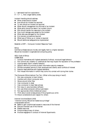 93
L – estimated loss from exploitation
If – C < L, then a legal liability exists.
Incident Handling should address:
 What constitutes an incident
 How should an incident be reported
 To who should an incident be reported
 When should management be informed of an incident
 What action should be taken if an incident occurs
 Who should handle the response to the incident
 How much damage was caused by the incident
 What data was damaged by the incident
 Are recovery procedures required
 What type of follow up or review is required
 Should additional safeguards be implemented
Establish a CIRT – Computer Incident Response Team
Ethics
Certified professionals are morally and legally held to a higher standard.
Should be included in organizational computing policy
ISC2 Code of Ethics:
CISSPs Shall:
1. Conduct themselves with highest standards of ethical, moral and legal behavior
2. Not commit any unlawful or unethical act that may impact the reputation of the profession
3. Appropriately report unlawful behavior
4. Support efforts to promote prudent information security measures
5. Provide competent service to their employers and clients; avoid conflicts of interest
6. Execute responsibilities with highest standards
7. Not misuse information in which they come into contact with during their duties
The Computer Ethics Institute Top Ten: (What is this crap doing in here?)
1. Not use a computer to harm others
2. Interfere with other’s computer work
3. Snoop around other files
4. Use a computer to steal
5. Use a computer to bear false witness
6. Not copy or use proprietary software
7. Not use others computer without permission
8. Not appropriate others intellectual output
9. Think about social consequences of the programs you write
10. Ensure considerations and respect for others
Internet Activities Board (IAB)
“ Internet Activity Should be treated as a privilege”
Unacceptable actions:
 Seeks to gain unauthorized access to resources of the Internet
 Disrupts intended use of the internet
 Wastes resources
 Compromises privacy of others
 Involves negligence in conduct of Internet Experiments
 