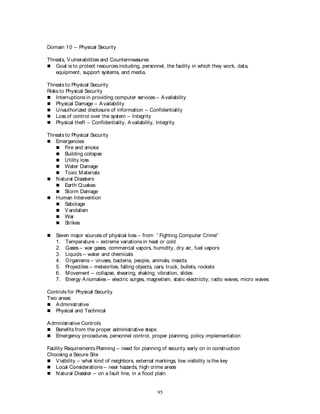 95
Domain 10 – Physical Security
Threats, Vulnerabilities and Countermeasures
 Goal is to protect resources including, personnel, the facility in which they work, data,
equipment, support systems, and media.
Threats to Physical Security
Risks to Physical Security
 Interruptions in providing computer services – Availability
 Physical Damage – Availability
 Unauthorized disclosure of information – Confidentiality
 Loss of control over the system – Integrity
 Physical theft – Confidentiality, Availability, Integrity
Threats to Physical Security
 Emergencies
 Fire and smoke
 Building collapse
 Utility loss
 Water Damage
 Toxic Materials
 Natural Disasters
 Earth Quakes
 Storm Damage
 Human Intervention
 Sabotage
 Vandalism
 War
 Strikes
 Seven major sources of physical loss – from “ Fighting Computer Crime”
1. Temperature – extreme variations in heat or cold
2. Gases – war gases, commercial vapors, humidity, dry air, fuel vapors
3. Liquids -- water and chemicals
4. Organisms – viruses, bacteria, people, animals, insects
5. Projectiles – meteorites, falling objects, cars, truck, bullets, rockets
6. Movement – collapse, shearing, shaking, vibration, slides
7. Energy Anomalies – electric surges, magnetism, static electricity, radio waves, micro waves
Controls for Physical Security
Two areas:
 Administrative
 Physical and Technical
Administrative Controls
 Benefits from the proper administrative steps
 Emergency procedures, personnel control, proper planning, policy implementation
Facility Requirements Planning – need for planning of security early on in construction
Choosing a Secure Site
 Visibility – what kind of neighbors, external markings, low visibility is the key
 Local Considerations – near hazards, high crime areas
 Natural Disaster – on a fault line, in a flood plain
 