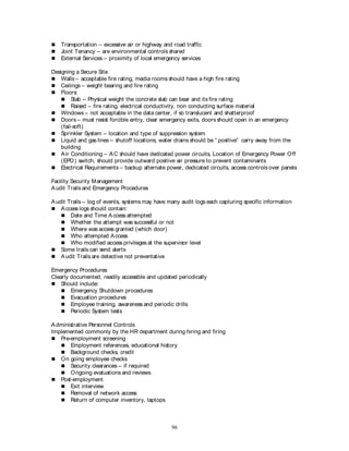 96
 Transportation – excessive air or highway and road traffic
 Joint Tenancy – are environmental controls shared
 External Services – proximity of local emergency services
Designing a Secure Site
 Walls – acceptable fire rating, media rooms should have a high fire rating
 Ceilings – weight bearing and fire rating
 Floors:
 Slab – Physical weight the concrete slab can bear and its fire rating
 Raised – fire rating, electrical conductivity, non conducting surface material
 Windows – not acceptable in the data center, if so translucent and shatterproof
 Doors – must resist forcible entry, clear emergency exits, doors should open in an emergency
(fail-soft)
 Sprinkler System – location and type of suppression system
 Liquid and gas lines – shutoff locations, water drains should be “ positive” carry away from the
building
 Air Conditioning – AC should have dedicated power circuits, Location of Emergency Power Off
(EPO) switch, should provide outward positive air pressure to prevent contaminants
 Electrical Requirements – backup alternate power, dedicated circuits, access controls over panels
Facility Security Management
Audit Trails and Emergency Procedures
Audit Trails – log of events, systems may have many audit logs each capturing specific information
 Access logs should contain:
 Date and Time Access attempted
 Whether the attempt was successful or not
 Where was access granted (which door)
 Who attempted Access
 Who modified access privileges at the supervisor level
 Some trails can send alerts
 Audit Trails are detective not preventative
Emergency Procedures
Clearly documented, readily accessible and updated periodically
 Should include:
 Emergency Shutdown procedures
 Evacuation procedures
 Employee training, awareness and periodic drills
 Periodic System tests
Administrative Personnel Controls
Implemented commonly by the HR department during hiring and firing
 Pre-employment screening
 Employment references, educational history
 Background checks, credit
 On going employee checks
 Security clearances – if required
 Ongoing evaluations and reviews
 Post-employment
 Exit interview
 Removal of network access
 Return of computer inventory, laptops
 