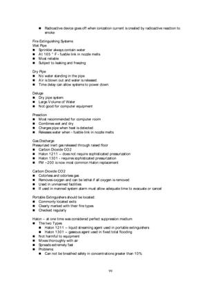 99
 Radioactive device goes off when ionization current is created by radioactive reaction to
smoke
Fire Extinguishing Systems
Wet Pipe
 Sprinkler always contain water
 At 165 ° F - fusible link in nozzle melts
 Most reliable
 Subject to leaking and freezing
Dry Pipe
 No water standing in the pipe
 Air is blown out and water is released
 Time delay can allow systems to power down
Deluge
 Dry pipe system
 Large Volume of Water
 Not good for computer equipment
Preaction
 Most recommended for computer room
 Combines wet and dry
 Charges pipe when heat is detected
 Releases water when - fusible link in nozzle melts
Gas Discharge
Pressurized inert gas released through raised floor
 Carbon Dioxide CO2
 Halon 1211 – does not require sophisticated pressurization
 Halon 1301 - requires sophisticated pressurization
 FM –200 is now most common Halon replacement
Carbon Dioxide CO2
 Colorless and odorless gas
 Removes oxygen and can be lethal if all oxygen is removed
 Used in unmanned facilities
 If used in manned system alarm must allow adequate time to evacuate or cancel
Portable Extinguishers should be located:
 Commonly located exits
 Clearly marked with their fire types
 Checked regularly
Halon – at one time was considered perfect suppression medium
 The two Types
 Halon 1211 – liquid streaming agent used in portable extinguishers
 Halon 1301 – gaseous agent used in fixed total flooding
 Not harmful to equipment
 Mixes thoroughly with air
 Spreads extremely fast
 Problems:
 Can not be breathed safely in concentrations greater than 10%
 
