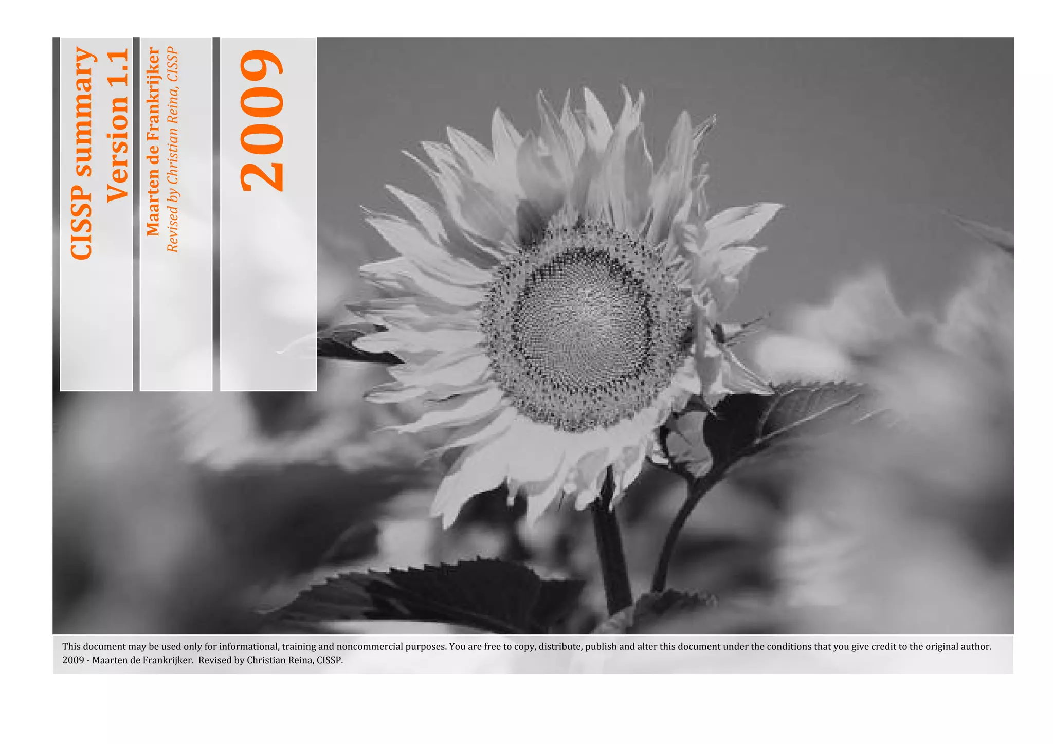 2009 
    CISSP summary 
        Version 1.1 
                       Maarten de Frankrijker 
                                                 Revised by Christian Reina, CISSP 
 

 




    This document may be used only for informational, training and noncommercial purposes. You are free to copy, distribute, publish and alter this document under the conditions that you give credit to the original author. 
    2009 ‐ Maarten de Frankrijker.  Revised by Christian Reina, CISSP. 
 