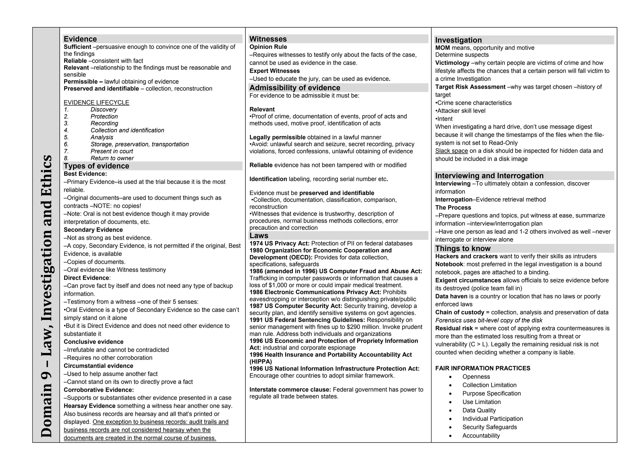 Evidence                                                              Witnesses                                                          Investigation
                                           Sufficient –persuasive enough to convince one of the validity of      Opinion Rule                                                       MOM means, opportunity and motive
                                           the findings                                                          –Requires witnesses to testify only about the facts of the case,   Determine suspects
                                           Reliable –consistent with fact                                        cannot be used as evidence in the case.                            Victimology –why certain people are victims of crime and how
                                           Relevant –relationship to the findings must be reasonable and
                                                                                                                 Expert Witnesses                                                   lifestyle affects the chances that a certain person will fall victim to
                                           sensible
                                           Permissible – lawful obtaining of evidence                            –Used to educate the jury, can be used as evidence.                a crime Investigation
                                           Preserved and identifiable – collection, reconstruction               Admissibility of evidence                                          Target Risk Assessment –why was target chosen –history of
                                                                                                                 For evidence to be admissible it must be:                          target
                                           EVIDENCE LIFECYCLE                                                                                                                       •Crime scene characteristics
                                           1.     Discovery                                                      Relevant                                                           •Attacker skill level
                                           2.     Protection                                                     •Proof of crime, documentation of events, proof of acts and        •Intent
                                           3.     Recording                                                      methods used, motive proof, identification of acts
                                                                                                                                                                                    When investigating a hard drive, don’t use message digest
                                           4.     Collection and identification
                                           5.     Analysis                                                       Legally permissible obtained in a lawful manner                    because it will change the timestamps of the files when the file-
                                           6.     Storage, preservation, transportation                          •Avoid: unlawful search and seizure, secret recording, privacy     system is not set to Read-Only
                                           7.     Present in court                                               violations, forced confessions, unlawful obtaining of evidence     Slack space on a disk should be inspected for hidden data and
Domain 9 – Law, Investigation and Ethics




                                           8.     Return to owner                                                                                                                   should be included in a disk image
                                           Types of evidence                                                     Reliable evidence has not been tampered with or modified
                                           Best Evidence:                                                                                                                           Interviewing and Interrogation
                                           –Primary Evidence–is used at the trial because it is the most         Identification labeling, recording serial number etc.
                                                                                                                                                                                    Interviewing –To ultimately obtain a confession, discover
                                           reliable.                                                                                                                                information
                                                                                                                 Evidence must be preserved and identifiable
                                           –Original documents–are used to document things such as                •Collection, documentation, classification, comparison,           Interrogation–Evidence retrieval method
                                           contracts –NOTE: no copies!                                           reconstruction                                                     The Process
                                           –Note: Oral is not best evidence though it may provide                •Witnesses that evidence is trustworthy, description of            –Prepare questions and topics, put witness at ease, summarize
                                           interpretation of documents, etc.                                     procedures, normal business methods collections, error             information –interview/interrogation plan
                                           Secondary Evidence                                                    precaution and correction
                                                                                                                                                                                    –Have one person as lead and 1-2 others involved as well –never
                                           –Not as strong as best evidence.                                      Laws                                                               interrogate or interview alone
                                           –A copy, Secondary Evidence, is not permitted if the original, Best   1974 US Privacy Act: Protection of PII on federal databases
                                                                                                                 1980 Organization for Economic Cooperation and                     Things to know
                                           Evidence, is available                                                                                                                   Hackers and crackers want to verify their skills as intruders
                                                                                                                 Development (OECD): Provides for data collection,
                                           –Copies of documents.                                                 specifications, safeguards                                         Notebook: most preferred in the legal investigation is a bound
                                           –Oral evidence like Witness testimony                                 1986 (amended in 1996) US Computer Fraud and Abuse Act:            notebook, pages are attached to a binding.
                                           Direct Evidence:                                                      Trafficking in computer passwords or information that causes a     Exigent circumstances allows officials to seize evidence before
                                           –Can prove fact by itself and does not need any type of backup        loss of $1,000 or more or could impair medical treatment.
                                                                                                                                                                                    its destroyed (police team fall in)
                                           information.                                                          1986 Electronic Communications Privacy Act: Prohibits
                                                                                                                 eavesdropping or interception w/o distinguishing private/public    Data haven is a country or location that has no laws or poorly
                                           –Testimony from a witness –one of their 5 senses:                                                                                        enforced laws
                                                                                                                 1987 US Computer Security Act: Security training, develop a
                                           •Oral Evidence is a type of Secondary Evidence so the case can’t                                                                         Chain of custody = collection, analysis and preservation of data
                                                                                                                 security plan, and identify sensitive systems on govt agencies.
                                           simply stand on it alone                                              1991 US Federal Sentencing Guidelines: Responsibility on           Forensics uses bit-level copy of the disk
                                           •But it is Direct Evidence and does not need other evidence to        senior management with fines up to $290 million. Invoke prudent    Residual risk = where cost of applying extra countermeasures is
                                           substantiate it                                                       man rule. Address both individuals and organizations               more than the estimated loss resulting from a threat or
                                           Conclusive evidence                                                   1996 US Economic and Protection of Propriety Information
                                                                                                                                                                                    vulnerability (C > L). Legally the remaining residual risk is not
                                           –Irrefutable and cannot be contradicted                               Act: industrial and corporate espionage
                                                                                                                 1996 Health Insurance and Portability Accountability Act           counted when deciding whether a company is liable.
                                           –Requires no other corroboration
                                                                                                                 (HIPPA)
                                           Circumstantial evidence                                               1996 US National Information Infrastructure Protection Act:        FAIR INFORMATION PRACTICES
                                           –Used to help assume another fact                                     Encourage other countries to adopt similar framework.                     Openness
                                           –Cannot stand on its own to directly prove a fact
                                                                                                                                                                                           Collection Limitation
                                           Corroborative Evidence:                                               Interstate commerce clause: Federal government has power to
                                                                                                                 regulate all trade between states.                                        Purpose Specification
                                           –Supports or substantiates other evidence presented in a case
                                                                                                                                                                                           Use Limitation
                                           Hearsay Evidence something a witness hear another one say.
                                                                                                                                                                                           Data Quality
                                           Also business records are hearsay and all that’s printed or
                                                                                                                                                                                           Individual Participation
                                           displayed. One exception to business records: audit trails and
                                           business records are not considered hearsay when the                                                                                            Security Safeguards
                                           documents are created in the normal course of business.                                                                                         Accountability
 