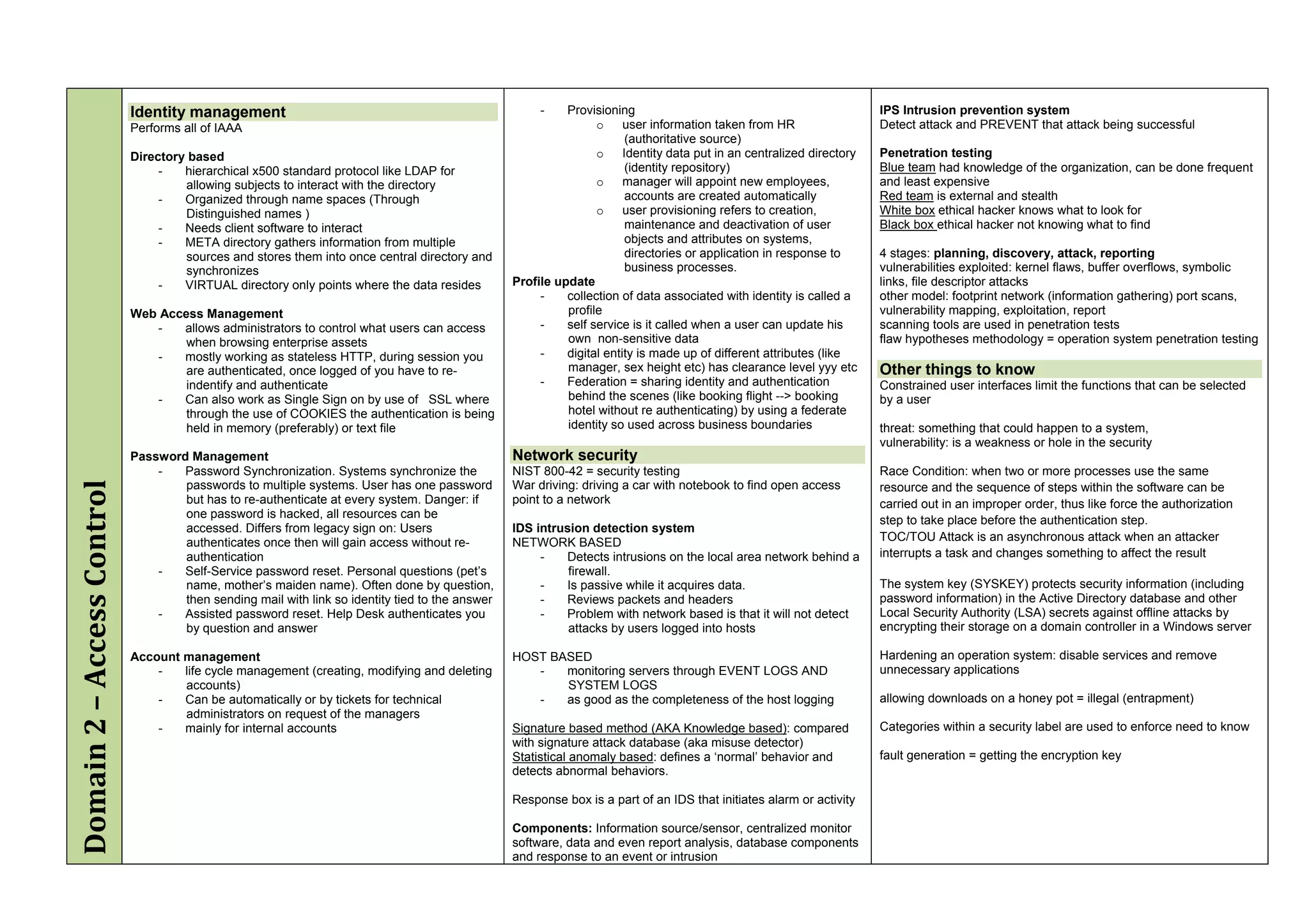 Identity management                                                       -    Provisioning                                                IPS Intrusion prevention system
                            Performs all of IAAA                                                                 o     user information taken from HR                  Detect attack and PREVENT that attack being successful
                                                                                                                        (authoritative source)
                            Directory based                                                                      o     Identity data put in an centralized directory   Penetration testing
                                 -   hierarchical x500 standard protocol like LDAP for                                  (identity repository)                          Blue team had knowledge of the organization, can be done frequent
                                     allowing subjects to interact with the directory                            o     manager will appoint new employees,             and least expensive
                                 -   Organized through name spaces (Through                                             accounts are created automatically             Red team is external and stealth
                                     Distinguished names )                                                       o     user provisioning refers to creation,           White box ethical hacker knows what to look for
                                 -   Needs client software to interact                                                  maintenance and deactivation of user           Black box ethical hacker not knowing what to find
                                 -   META directory gathers information from multiple                                   objects and attributes on systems,
                                     sources and stores them into once central directory and                            directories or application in response to      4 stages: planning, discovery, attack, reporting
                                     synchronizes                                                                       business processes.                            vulnerabilities exploited: kernel flaws, buffer overflows, symbolic
                                 -   VIRTUAL directory only points where the data resides        Profile update                                                        links, file descriptor attacks
                                                                                                      -    collection of data associated with identity is called a     other model: footprint network (information gathering) port scans,
                            Web Access Management                                                          profile                                                     vulnerability mapping, exploitation, report
                               -   allows administrators to control what users can access             -    self service is it called when a user can update his        scanning tools are used in penetration tests
                                    when browsing enterprise assets                                        own non-sensitive data                                      flaw hypotheses methodology = operation system penetration testing
                               -   mostly working as stateless HTTP, during session you               -    digital entity is made up of different attributes (like
                                    are authenticated, once logged of you have to re-                      manager, sex height etc) has clearance level yyy etc        Other things to know
                                    indentify and authenticate                                        -    Federation = sharing identity and authentication            Constrained user interfaces limit the functions that can be selected
                               -   Can also work as Single Sign on by use of SSL where                     behind the scenes (like booking flight --> booking          by a user
                                    through the use of COOKIES the authentication is being                 hotel without re authenticating) by using a federate
                                    held in memory (preferably) or text file                               identity so used across business boundaries                 threat: something that could happen to a system,
                                                                                                                                                                       vulnerability: is a weakness or hole in the security
                            Password Management                                                  Network security
                                -   Password Synchronization. Systems synchronize the            NIST 800-42 = security testing                                        Race Condition: when two or more processes use the same
Domain 2 – Access Control




                                    passwords to multiple systems. User has one password         War driving: driving a car with notebook to find open access          resource and the sequence of steps within the software can be
                                    but has to re-authenticate at every system. Danger: if       point to a network                                                    carried out in an improper order, thus like force the authorization
                                    one password is hacked, all resources can be
                                                                                                                                                                       step to take place before the authentication step.
                                    accessed. Differs from legacy sign on: Users                 IDS intrusion detection system
                                    authenticates once then will gain access without re-         NETWORK BASED                                                         TOC/TOU Attack is an asynchronous attack when an attacker
                                    authentication                                                    -   Detects intrusions on the local area network behind a        interrupts a task and changes something to affect the result
                                -   Self-Service password reset. Personal questions (pet’s                 firewall.
                                    name, mother’s maiden name). Often done by question,              -   Is passive while it acquires data.                           The system key (SYSKEY) protects security information (including
                                    then sending mail with link so identity tied to the answer        -   Reviews packets and headers                                  password information) in the Active Directory database and other
                                -   Assisted password reset. Help Desk authenticates you              -   Problem with network based is that it will not detect        Local Security Authority (LSA) secrets against offline attacks by
                                    by question and answer                                                 attacks by users logged into hosts                          encrypting their storage on a domain controller in a Windows server

                            Account management                                                   HOST BASED                                                            Hardening an operation system: disable services and remove
                                -   life cycle management (creating, modifying and deleting         -   monitoring servers through EVENT LOGS AND                      unnecessary applications
                                    accounts)                                                           SYSTEM LOGS
                                -   Can be automatically or by tickets for technical                -   as good as the completeness of the host logging                allowing downloads on a honey pot = illegal (entrapment)
                                    administrators on request of the managers
                                -   mainly for internal accounts                                 Signature based method (AKA Knowledge based): compared                Categories within a security label are used to enforce need to know
                                                                                                 with signature attack database (aka misuse detector)
                                                                                                 Statistical anomaly based: defines a ‘normal’ behavior and            fault generation = getting the encryption key
                                                                                                 detects abnormal behaviors.

                                                                                                 Response box is a part of an IDS that initiates alarm or activity

                                                                                                 Components: Information source/sensor, centralized monitor
                                                                                                 software, data and even report analysis, database components
                                                                                                 and response to an event or intrusion
 