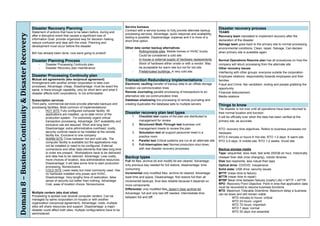 Service bureaus
                                                      Disaster Recovery Planning                                             Contract with a service bureau to fully provide alternate backup
                                                                                                                                                                                                     Disaster recovery process
                                                      Statement of actions that have to be taken before, during and                                                                                  TEAMS
Domain 8 – Business Continuity & Disaster Recovery 
                                                                                                                             processing services. Advantage: quick response and availability,
                                                      after a disruptive event that causes a significant loss of                                                                                     Recovery team mandated to implement recovery after the
                                                                                                                             testing is possible. Disadvantage: expense and it is more of a
                                                      information Goal: provide organized way for decision making,                                                                                   declaration of the disaster
                                                                                                                             short time option.
                                                      reduce confusion and deal with the crisis. Planning and
                                                                                                                                                                                                     Salvage team goes back to the primary site to normal processing
                                                      development must occur before the disaster
                                                                                                                             Other data center backup alternatives                                   environmental conditions. Clean, repair, Salvage. Can declare
                                                                                                                                 -    Rolling/mobile sites. Mobile homes or HVAC trucks.             when primary site is available again
                                                      BIA has already been done, now were going to protect!
                                                                                                                                      Could be considered a cold site
                                                      Disaster Planning Process                                                  -    In-house or external supply of hardware replacements.          Normal Operations Resume plan has all procedures on how the
                                                           -    Disaster Processing Continuity plan                                   Stock of hardware either onsite or with a vendor. May          company will return processing from the alternate site
                                                           -    Disaster Recovery plan maintenance                                    be acceptable for warm site but not for hot site.              Other recovery issues
                                                                                                                                 -    Prefabricated buildings. A very cold site.                     Interfacing with other groups: everyone outside the corporation
                                                      Disaster Processing Continuity plan                                                                                                            Employee relations: responsibility towards employees and their
                                                      Mutual aid agreements (aka reciprocal agreement)                       Transaction Redundancy Implementations                                  families
                                                      Arrangement with another similar corporation to take over              Electronic vaulting transfer of backup data to an offsite storage       Fraud and Crime: like vandalism, looting and people grabbing the
                                                      processes. Advantage: cheap. Disadvantage: must be exact the
                                                                                                                             location via communication lines                                        opportunity
                                                      same, is there enough capability, only for short term and what if
                                                      disaster affects both corporations. Is not enforceable.                Remote Journaling parallel processing of transactions to an             Financial disbursement
                                                                                                                             alternative site via communication lines                                Media relations
                                                      Subscription services                                                  Database shadowing live processing of remote journaling and
                                                      Third party, commercial services provide alternate backups and         creating duplicates the database sets to multiple servers               Things to know
                                                      processing facilities. Most common of implementations!
                                                                                                                                                                                                     The disaster is not over until all operations have been returned to
                                                           -    HOT SITE Fully configured computer facility. All
                                                                applications are installed, up-to-date mirror of the
                                                                                                                             Disaster recovery plan test types                                       their normal location and function
                                                                production system. For extremely urgent critical                  1.   Checklist test copies of the plan are distributed to          It will be officially over when the data has been verified at the
                                                                transaction processing. Advantage: 24/7 availability and               management for review                                         primary site, as accurate
                                                                exclusive use are assured. Short and long term.                   2.   Structured Walk-Through test business unit
                                                                Disadvantage: extra administrative overhead, costly,                   management meets to review the plan                           RTO: recovery time objectives. Refers to business processes not
                                                                security controls needs to be installed at the remote             3.   Simulation test all support personnel meet in a               hardware.
                                                                facility too. Exclusive to one company                                 practice room                                                 RTO 5 minutes or hours Hot site; RTO 1-2 days  warm site
                                                           -    WARM SITE Cross between hot and cold site. The
                                                                computer facility is available but the applications may
                                                                                                                                  4.   Parallel test Critical systems are run at an alternate site   RTO 3-5 days  mobile site; RTO 1-2 weeks cold site
                                                                not be installed or need to be configured. External               5.   Full-Interruption test Normal production shut down,
                                                                connections and other data elements that take long time                with real disaster recovery processes                         Backup storage media
                                                                to order are present. Workstations have to be delivered                                                                              Tape: sequential, slow read, fast write 200GB an hour, historically
                                                                and data has to be restored. Advantage: Less costly,         Backup types                                                            cheaper than disk (now changing), robotic libraries
                                                                more choices of location, less administrative resources.     Full All files, archive bit and modify bit are cleared. Advantage:      Disk fast read/write, less robust than tape
                                                                Disadvantage: it will take some time to start production
                                                                                                                             only previous day needed for full restore, disadvantage: time           Optical drive: CD/DVD. Inexpensive
                                                                processing. Nonexclusive.
                                                           -    COLD SITE Least ready but most commonly used. Has            consuming                                                               Solid state: USB drive, security issues
                                                                no hardware installed only power and HVAC.                   Incremental only modified files, archive bit cleared, Advantage:        MTTF (mean time to failure)
                                                                Disadvantage: Very lengthy time of restoration, false        least time and space, Disadvantage: first restore full then all         MTTR (mean time to repair)
                                                                sense of security but better than nothing. Advantage:        incremental backups, thus less reliable because it depends on           MTBF Mean time between failures (Useful Life) = MTTF + MTTR
                                                                Cost, ease of location choice. Nonexclusive                  more components                                                         RPO -Recovery Point Objective: Point in time that application data
                                                                                                                                                                                                     must be recovered to resume business functions
                                                                                                                             Differential: only modified files, doesn’t clear archive bit.
                                                                                                                                                                                                     MTD -Maximum Tolerable Downtime: Maximum delay a business
                                                      Multiple centers (aka dual sites)                                      Advantage: full and only last diff needed, Intermediate time            can be down and still remain viable
                                                      Processing is spread over several computer centers. Can be             between full and diff.                                                            MTD minutes to hours: critical
                                                      managed by same corporation (in-house) or with another
                                                                                                                                                                                                               MTD 24 hours: urgent
                                                      organization (reciprocal agreement). Advantage: costs, multiple
                                                                                                                                                                                                               MTD 72 hours: important
                                                      sites will share resources and support. Disadvantage: a major
                                                                                                                                                                                                               MTD 7 days: normal
                                                      disaster could affect both sites; multiple configurations have to be
                                                                                                                                                                                                               MTD 30 days non-essential
                                                      administered.
 