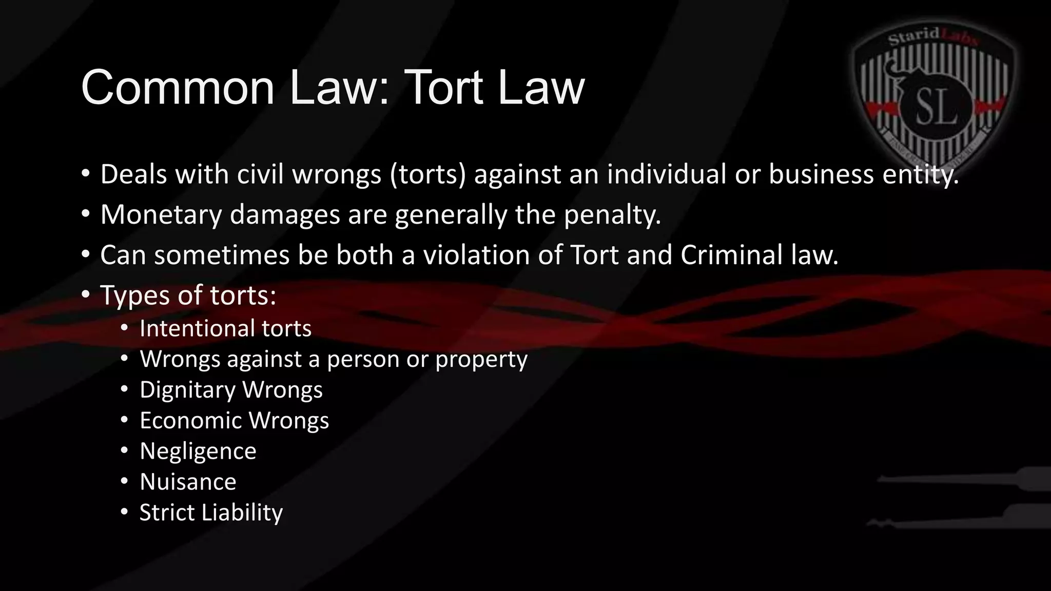 Common Law: Tort Law
• Deals with civil wrongs (torts) against an individual or business entity.
• Monetary damages are generally the penalty.
• Can sometimes be both a violation of Tort and Criminal law.
• Types of torts:
•
•
•
•
•
•
•

Intentional torts
Wrongs against a person or property
Dignitary Wrongs
Economic Wrongs
Negligence
Nuisance
Strict Liability

 