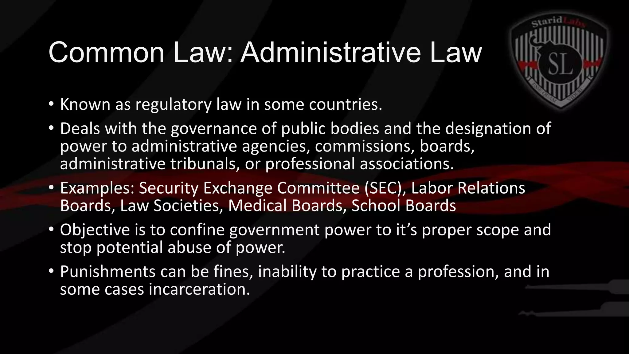 Common Law: Administrative Law
• Known as regulatory law in some countries.
• Deals with the governance of public bodies and the designation of
power to administrative agencies, commissions, boards,
administrative tribunals, or professional associations.
• Examples: Security Exchange Committee (SEC), Labor Relations
Boards, Law Societies, Medical Boards, School Boards
• Objective is to confine government power to it’s proper scope and
stop potential abuse of power.
• Punishments can be fines, inability to practice a profession, and in
some cases incarceration.

 