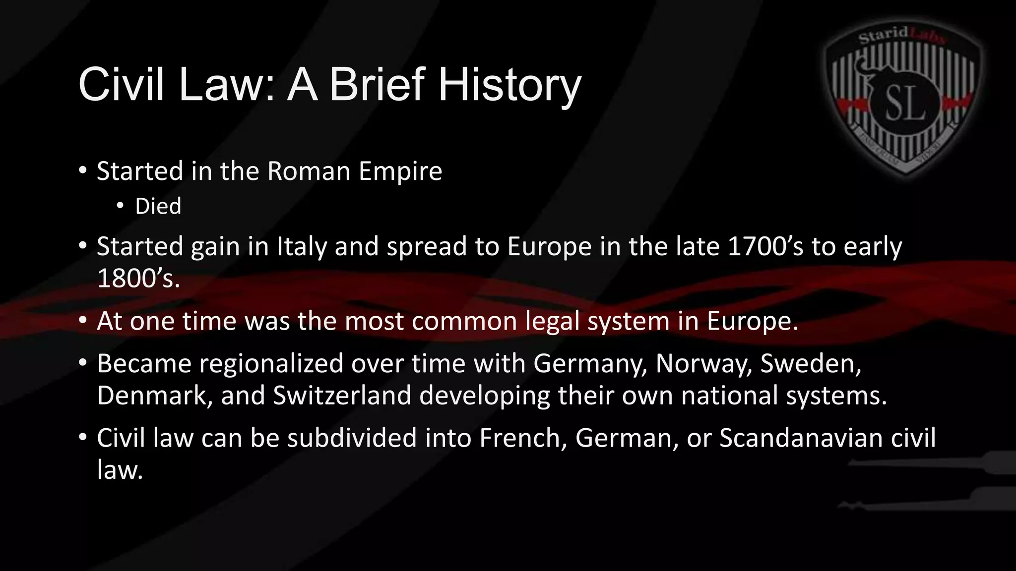 Civil Law: A Brief History
• Started in the Roman Empire
• Died

• Started gain in Italy and spread to Europe in the late 1700’s to early
1800’s.
• At one time was the most common legal system in Europe.
• Became regionalized over time with Germany, Norway, Sweden,
Denmark, and Switzerland developing their own national systems.
• Civil law can be subdivided into French, German, or Scandanavian civil
law.

 