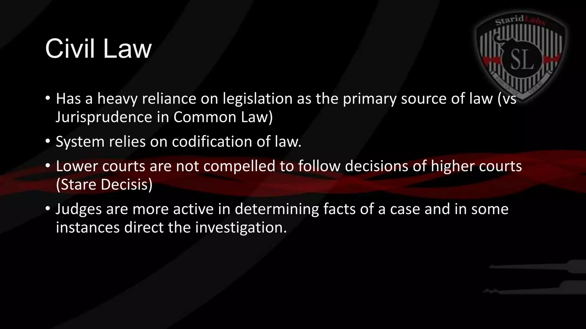 Civil Law
• Has a heavy reliance on legislation as the primary source of law (vs
Jurisprudence in Common Law)
• System relies on codification of law.
• Lower courts are not compelled to follow decisions of higher courts
(Stare Decisis)
• Judges are more active in determining facts of a case and in some
instances direct the investigation.

 