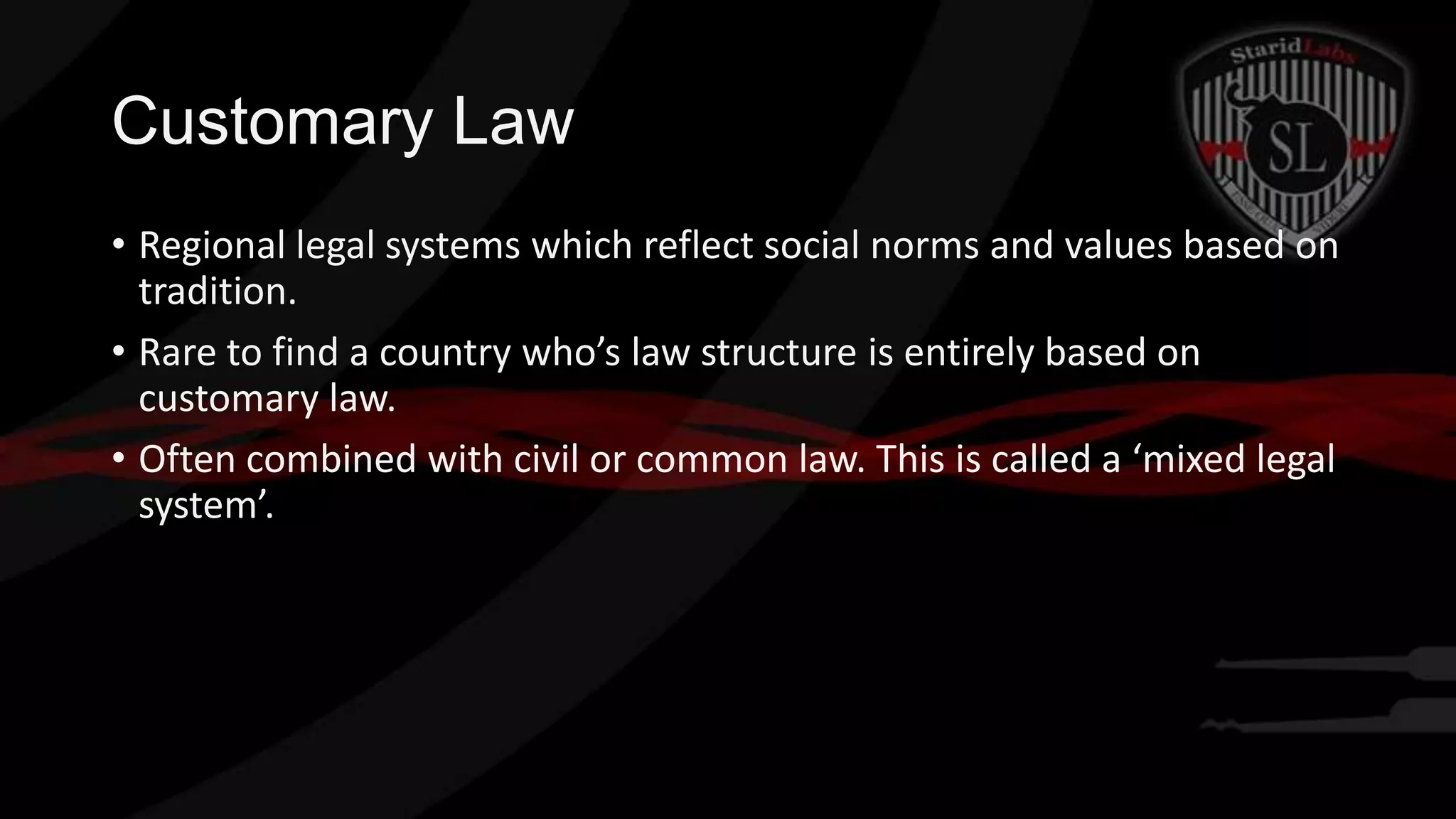 Customary Law
• Regional legal systems which reflect social norms and values based on
tradition.
• Rare to find a country who’s law structure is entirely based on
customary law.
• Often combined with civil or common law. This is called a ‘mixed legal
system’.

 