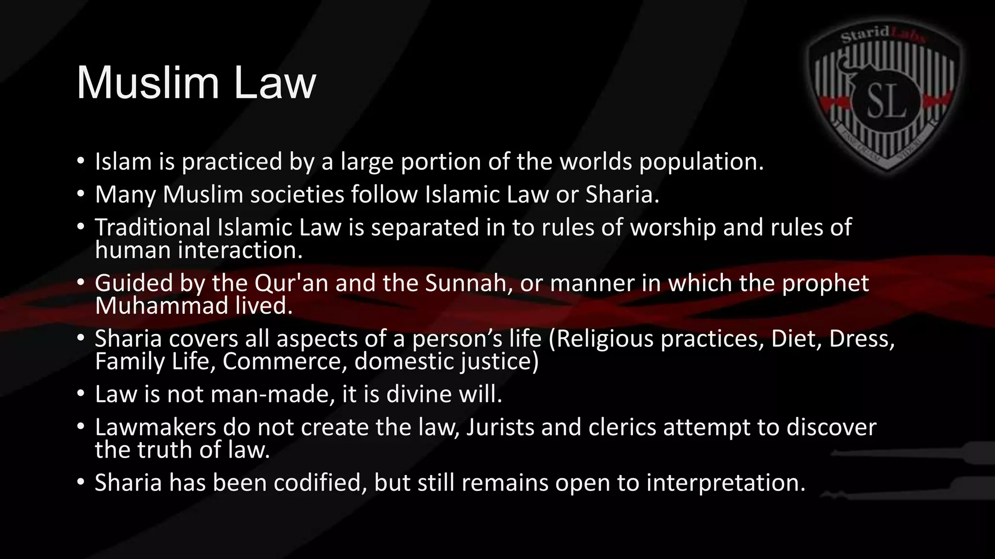 Muslim Law
• Islam is practiced by a large portion of the worlds population.
• Many Muslim societies follow Islamic Law or Sharia.
• Traditional Islamic Law is separated in to rules of worship and rules of
human interaction.
• Guided by the Qur'an and the Sunnah, or manner in which the prophet
Muhammad lived.
• Sharia covers all aspects of a person’s life (Religious practices, Diet, Dress,
Family Life, Commerce, domestic justice)
• Law is not man-made, it is divine will.
• Lawmakers do not create the law, Jurists and clerics attempt to discover
the truth of law.
• Sharia has been codified, but still remains open to interpretation.

 