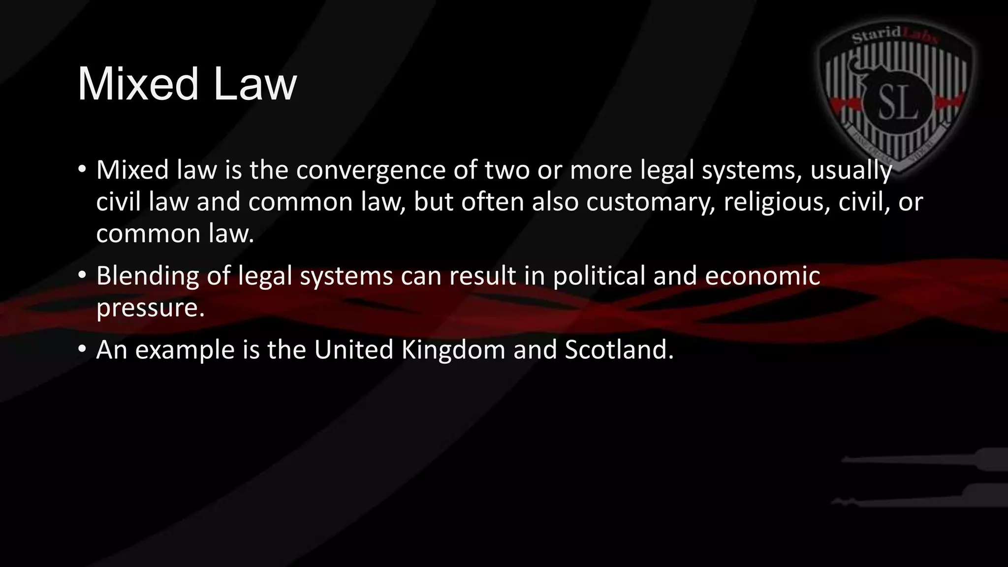 Mixed Law
• Mixed law is the convergence of two or more legal systems, usually
civil law and common law, but often also customary, religious, civil, or
common law.
• Blending of legal systems can result in political and economic
pressure.
• An example is the United Kingdom and Scotland.

 