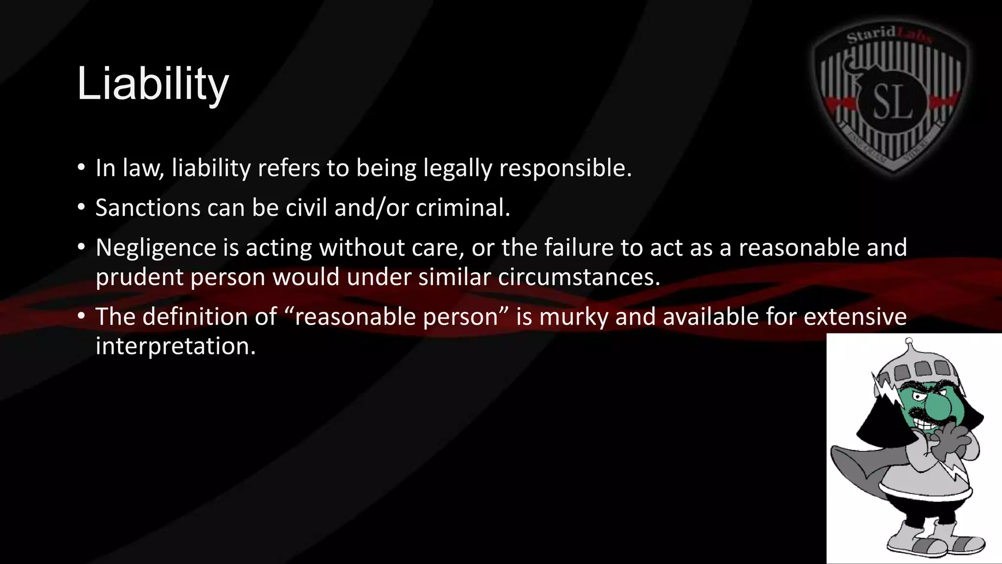 Liability
• In law, liability refers to being legally responsible.
• Sanctions can be civil and/or criminal.
• Negligence is acting without care, or the failure to act as a reasonable and
prudent person would under similar circumstances.
• The definition of “reasonable person” is murky and available for extensive
interpretation.

 