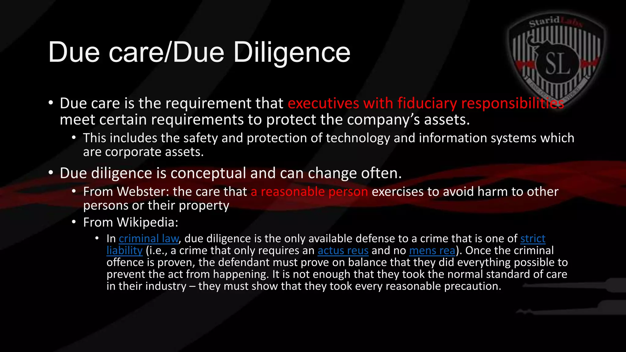 Due care/Due Diligence
• Due care is the requirement that executives with fiduciary responsibilities
meet certain requirements to protect the company’s assets.
• This includes the safety and protection of technology and information systems which
are corporate assets.

• Due diligence is conceptual and can change often.
• From Webster: the care that a reasonable person exercises to avoid harm to other
persons or their property
• From Wikipedia:
• In criminal law, due diligence is the only available defense to a crime that is one of strict
liability (i.e., a crime that only requires an actus reus and no mens rea). Once the criminal
offence is proven, the defendant must prove on balance that they did everything possible to
prevent the act from happening. It is not enough that they took the normal standard of care
in their industry – they must show that they took every reasonable precaution.

 