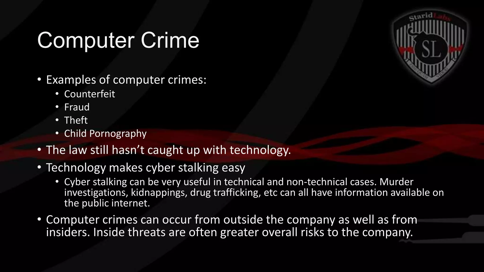 Computer Crime
• Examples of computer crimes:
•
•
•
•

Counterfeit
Fraud
Theft
Child Pornography

• The law still hasn’t caught up with technology.
• Technology makes cyber stalking easy
• Cyber stalking can be very useful in technical and non-technical cases. Murder
investigations, kidnappings, drug trafficking, etc can all have information available on
the public internet.

• Computer crimes can occur from outside the company as well as from
insiders. Inside threats are often greater overall risks to the company.

 